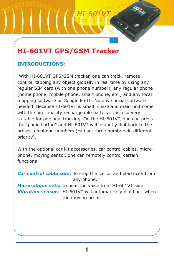 HI-601VT GPS/GSM TrackerINTRODUCTIONS: With HI-601VT GPS/GSM tracker, one can track, remote control, tapping any object globally in real time by using any regular SIM card (with one phone number), any regular phone (home phone, mobile phone, smart phone, etc.) and any local mapping software or Google Earth. No any special software needed. Because HI-601VT is small in size and main unit come with the big capacity rechargeable battery, it is also very suitable for personal tracking. On the HI-601VT, one can press the &ldquo;panic button&rdquo; and HI-601VT will instantly dial back to the preset telephone numbers (can set three numbers in different priority).With the optional car kit accessories, car control cables, micro-phone, moving sensor, one can remotely control certain functions:Car control cable sets:To stop the car oil and electricity from any phone.Micro-phone sets:to hear the voice from HI-601VT side.Vibration sensor:HI-601VT will automatically dial back when the moving occur.11HI-601VT