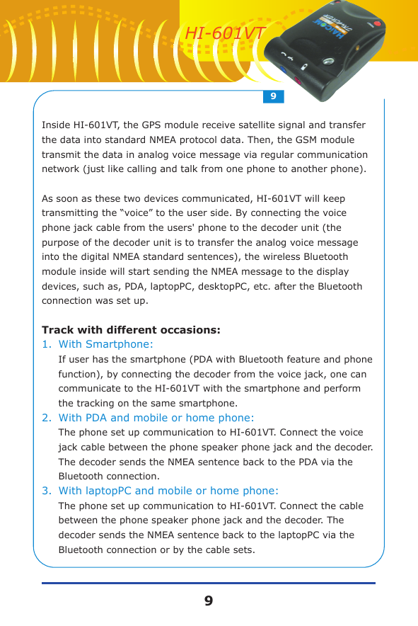 Inside HI-601VT, the GPS module receive satellite signal and transfer the data into standard NMEA protocol data. Then, the GSM module transmit the data in analog voice message via regular communication network (just like calling and talk from one phone to another phone).As soon as these two devices communicated, HI-601VT will keep transmitting the &ldquo;voice&rdquo; to the user side. By connecting the voice phone jack cable from the users' phone to the decoder unit (the purpose of the decoder unit is to transfer the analog voice message into the digital NMEA standard sentences), the wireless Bluetooth module inside will start sending the NMEA message to the display devices, such as, PDA, laptopPC, desktopPC, etc. after the Bluetooth connection was set up. Track with different occasions:1.With Smartphone: If user has the smartphone (PDA with Bluetooth feature and phone function), by connecting the decoder from the voice jack, one can communicate to the HI-601VT with the smartphone and perform the tracking on the same smartphone. 2.With PDA and mobile or home phone: The phone set up communication to HI-601VT. Connect the voice jack cable between the phone speaker phone jack and the decoder. The decoder sends the NMEA sentence back to the PDA via the Bluetooth connection.3.With laptopPC and mobile or home phone: The phone set up communication to HI-601VT. Connect the cable between the phone speaker phone jack and the decoder. The decoder sends the NMEA sentence back to the laptopPC via the Bluetooth connection or by the cable sets.99HI-601VT