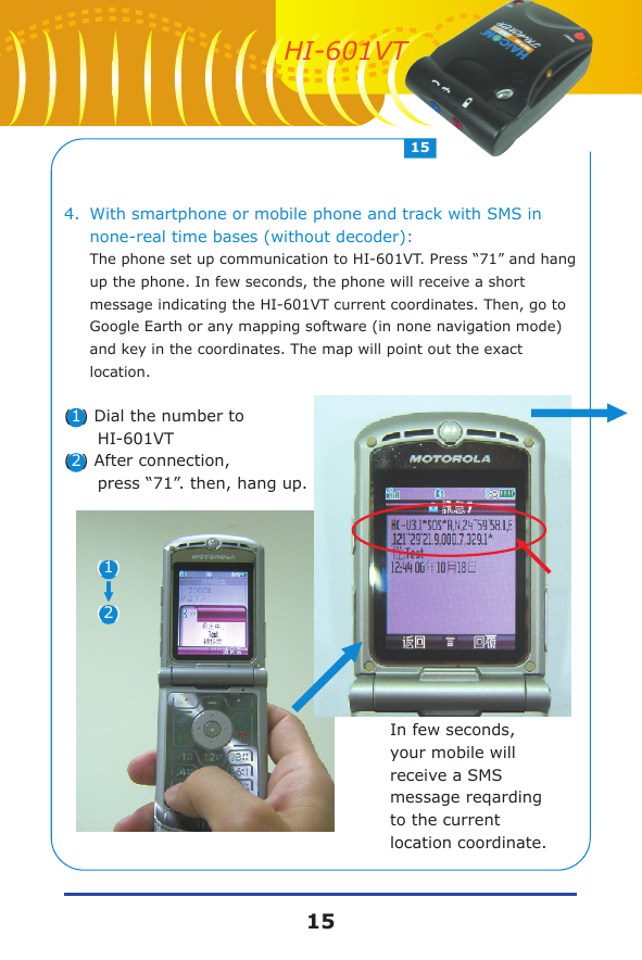 4.With smartphone or mobile phone and track with SMS in none-real time bases (without decoder): The phone set up communication to HI-601VT. Press &ldquo;71&rdquo; and hang up the phone. In few seconds, the phone will receive a short message indicating the HI-601VT current coordinates. Then, go to Google Earth or any mapping software (in none navigation mode) and key in the coordinates. The map will point out the exact location.(1) Dial the number to       HI-601VT(2) After connection,       press &ldquo;71&rdquo;. then, hang up.    In few seconds,     your mobile will     receive a SMS     message reqarding     to the current     location coordinate.(1)(2)1515HI-601VT