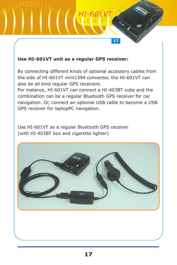 Use HI-601VT unit as a regular GPS receiver:By connecting different kinds of optional accessory cables from the side of HI-601VT mini1394 connector, the HI-601VT can also be all kind regular GPS receivers.For instance, HI-601VT can connect a HI-403BT cube and the combination can be a regular Bluetooth GPS receiver for car navigation. Or, connect an optional USB cable to become a USB GPS receiver for laptopPC navigation.Use HI-601VT as a regular Bluetooth GPS receiver (with HI-403BT box and cigarette lighter)1717HI-601VT