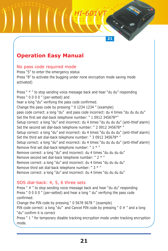 Operation Easy ManualNo pass code required modePress &ldquo;5&rdquo; to enter the emergency statusPress &ldquo;8&rdquo; to activate the bugging under none encryption mode saving mode activated)Press &ldquo; * &rdquo; to stop sending voice message back and hear &ldquo;du du&rdquo; respondingPress &ldquo; 0 0 0 0 &rdquo; (per-setted) and hear a long &ldquo;du&rdquo; verifying the pass code confirmed.Change the pass code by pressing &ldquo; 0 1234 1234 &rdquo; (example) pass code correct: a long &ldquo;du&rdquo;  and pass code incorrect: du 4 times &ldquo;du du du du&rdquo;Set the first set dial-back telephone number: &ldquo; 1 0912 345678*&rdquo; Setup correct: a long &ldquo;du&rdquo; and incorrect: du 4 times &ldquo;du du du du&rdquo; (anti-thief alarm)Set the second set dial-back telephone number: &ldquo; 2 0912 345678* &ldquo; Setup correct: a long &ldquo;du&rdquo; and incorrect: du 4 times &ldquo;du du du du&rdquo; (anti-thief alarm)Set the third set dial-back telephone number: &ldquo; 3 0912 345678* &rdquo; Setup correct: a long &ldquo;du&rdquo; and incorrect: du 4 times &ldquo;du du du du&rdquo; (anti-thief alarm)Remove first set dial-back telephone number: &ldquo; 1 * &rdquo; Remove correct: a long &ldquo;du&rdquo; and incorrect: du 4 times &ldquo;du du du du&rdquo; Remove second set dial-back telephone number: &ldquo; 2 * &rdquo; Remove correct: a long &ldquo;du&rdquo; and incorrect: du 4 times &ldquo;du du du du&rdquo; Remove third set dial-back telephone number: &ldquo; 3 * &rdquo; Remove correct: a long &ldquo;du&rdquo; and incorrect: du 4 times &ldquo;du du du du&rdquo; SOS dial-back: 4, 5, 6 three setsPress &ldquo; # &rdquo; to stop sending voice message back and hear &ldquo;du du&rdquo; respondingPress &ldquo; 0 0 0 0 &rdquo; (per-setted) and hear a long &ldquo; du&rdquo; verifying the pass code confirmed.Change the PIN code by pressing &ldquo; 0 5678 5678 &rdquo; (example)PIN code correct: a long &ldquo;du&rdquo;  and Cancel PIN code by pressing &ldquo; 0 # &rdquo; and a long &ldquo;du&rdquo; confirm it is correctPress &ldquo; 1 &rdquo; for temporary disable tracking encryption mode under tracking encryption mode. 2121HI-601VT
