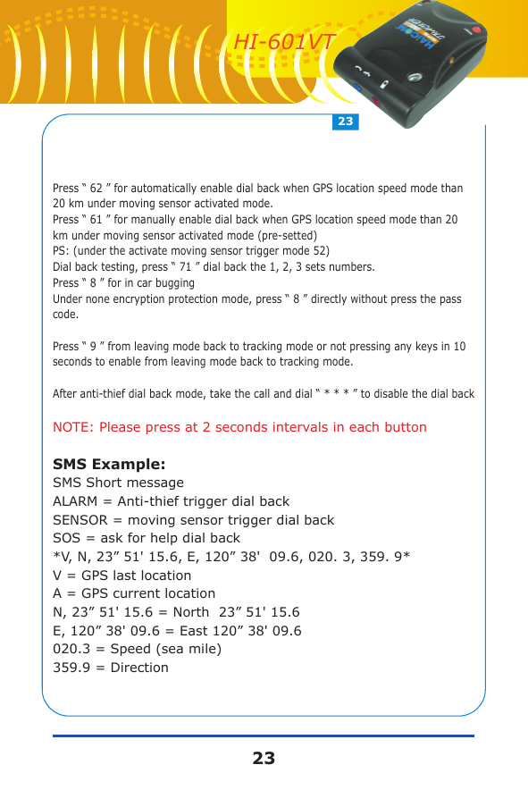 Press &ldquo; 62 &rdquo; for automatically enable dial back when GPS location speed mode than 20 km under moving sensor activated mode.Press &ldquo; 61 &rdquo; for manually enable dial back when GPS location speed mode than 20 km under moving sensor activated mode (pre-setted)PS: (under the activate moving sensor trigger mode 52)Dial back testing, press &ldquo; 71 &rdquo; dial back the 1, 2, 3 sets numbers.Press &ldquo; 8 &rdquo; for in car buggingUnder none encryption protection mode, press &ldquo; 8 &rdquo; directly without press the pass code.Press &ldquo; 9 &rdquo; from leaving mode back to tracking mode or not pressing any keys in 10 seconds to enable from leaving mode back to tracking mode.After anti-thief dial back mode, take the call and dial &ldquo; * * * &rdquo; to disable the dial backNOTE: Please press at 2 seconds intervals in each buttonSMS Example:SMS Short messageALARM = Anti-thief trigger dial backSENSOR = moving sensor trigger dial backSOS = ask for help dial back*V, N, 23&rdquo; 51' 15.6, E, 120&rdquo; 38'  09.6, 020. 3, 359. 9*V = GPS last locationA = GPS current locationN, 23&rdquo; 51' 15.6 = North  23&rdquo; 51' 15.6E, 120&rdquo; 38' 09.6 = East 120&rdquo; 38' 09.6020.3 = Speed (sea mile)359.9 = Direction2323HI-601VT
