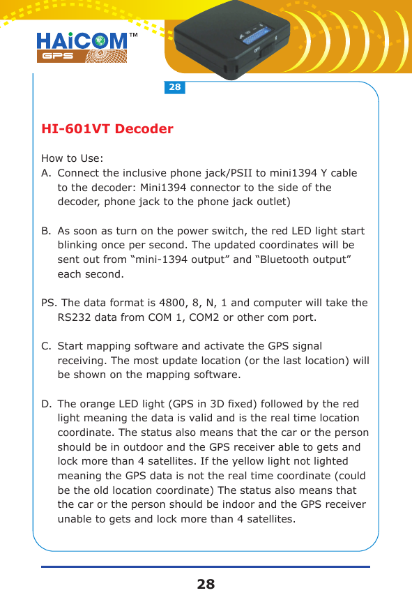 HI-601VT DecoderHow to Use:A.Connect the inclusive phone jack/PSII to mini1394 Y cable to the decoder: Mini1394 connector to the side of the decoder, phone jack to the phone jack outlet)B.As soon as turn on the power switch, the red LED light start blinking once per second. The updated coordinates will be sent out from &ldquo;mini-1394 output&rdquo; and &ldquo;Bluetooth output&rdquo; each second.PS. The data format is 4800, 8, N, 1 and computer will take the RS232 data from COM 1, COM2 or other com port.C.Start mapping software and activate the GPS signal receiving. The most update location (or the last location) will be shown on the mapping software.D.The orange LED light (GPS in 3D fixed) followed by the red light meaning the data is valid and is the real time location coordinate. The status also means that the car or the person should be in outdoor and the GPS receiver able to gets and lock more than 4 satellites. If the yellow light not lighted meaning the GPS data is not the real time coordinate (could be the old location coordinate) The status also means that the car or the person should be indoor and the GPS receiver unable to gets and lock more than 4 satellites.2828