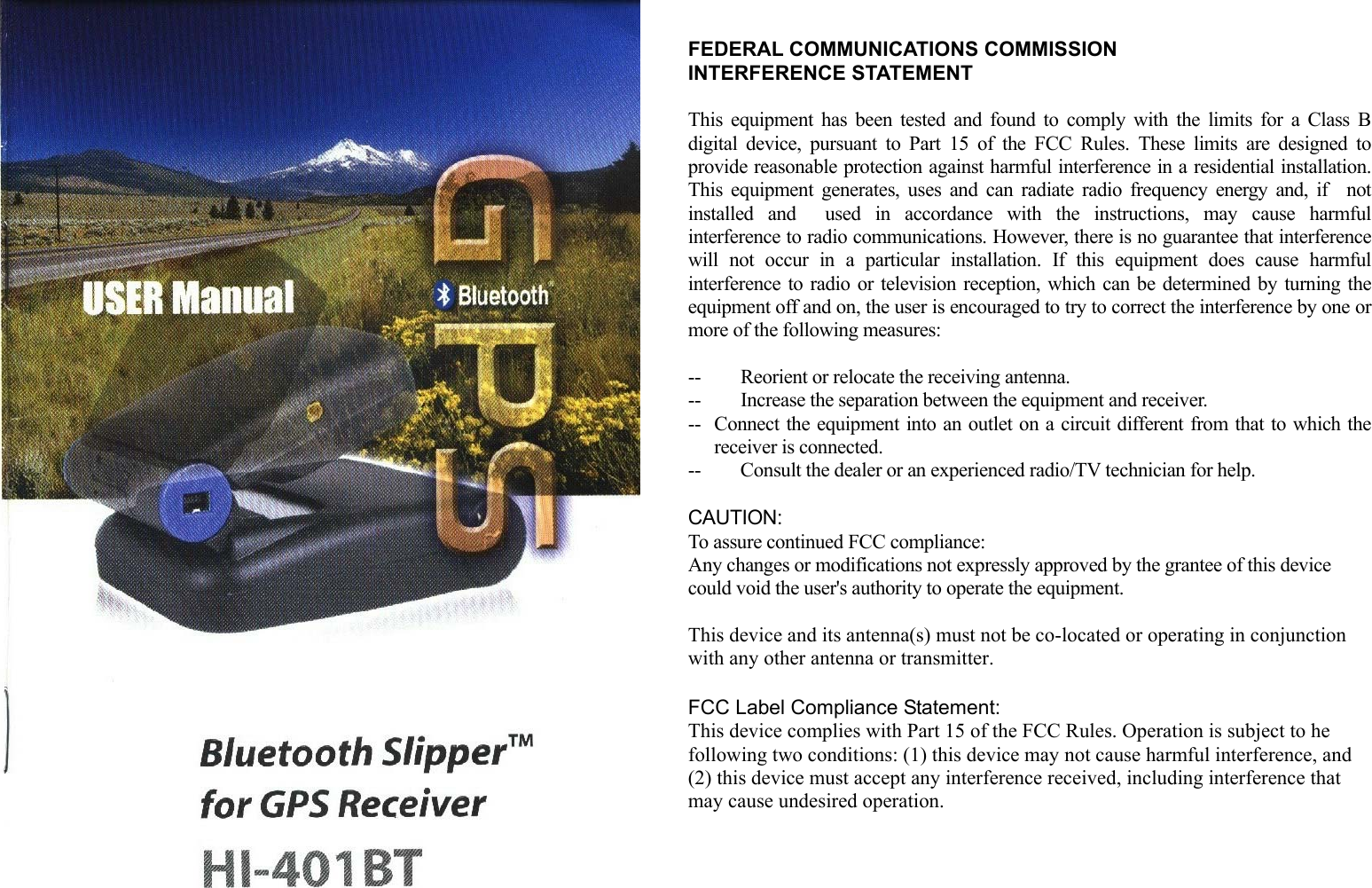   FEDERAL COMMUNICATIONS COMMISSION INTERFERENCE STATEMENT  This equipment has been tested and found to comply with the limits for a Class B digital device, pursuant to Part 15 of the FCC Rules. These limits are designed to provide reasonable protection against harmful interference in a residential installation. This equipment generates, uses and can radiate radio frequency energy and, if  not installed and  used in accordance with the instructions, may cause harmful interference to radio communications. However, there is no guarantee that interference will not occur in a particular installation. If this equipment does cause harmful interference to radio or television reception, which can be determined by turning the equipment off and on, the user is encouraged to try to correct the interference by one or more of the following measures:  -- Reorient or relocate the receiving antenna. --  Increase the separation between the equipment and receiver. --  Connect the equipment into an outlet on a circuit different from that to which the receiver is connected. --  Consult the dealer or an experienced radio/TV technician for help.  CAUTION:  To assure continued FCC compliance:   Any changes or modifications not expressly approved by the grantee of this device could void the user's authority to operate the equipment.  This device and its antenna(s) must not be co-located or operating in conjunction with any other antenna or transmitter.  FCC Label Compliance Statement: This device complies with Part 15 of the FCC Rules. Operation is subject to he following two conditions: (1) this device may not cause harmful interference, and (2) this device must accept any interference received, including interference that may cause undesired operation.       