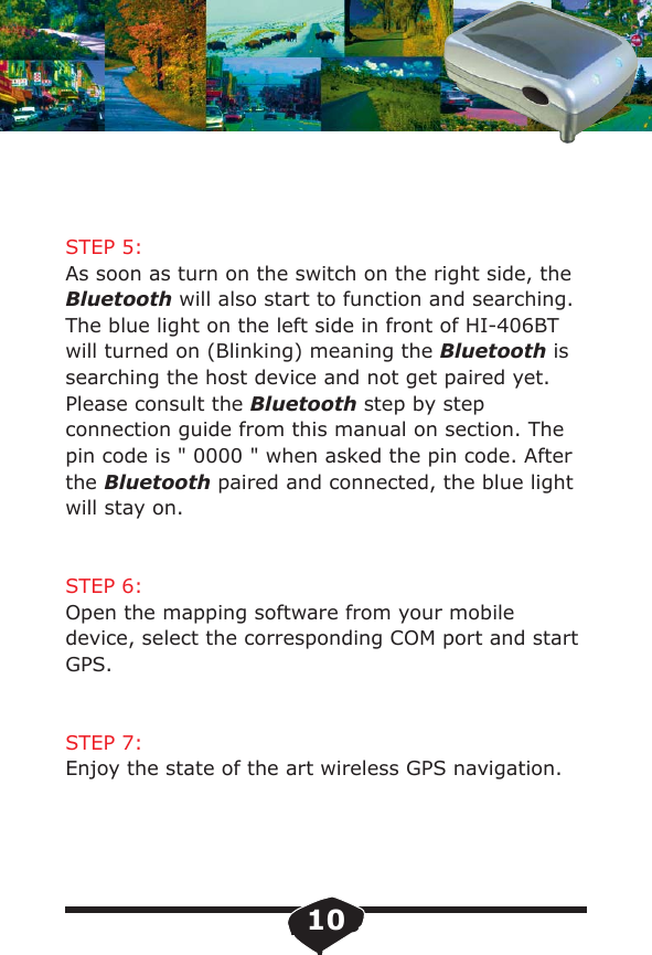 STEP 5:As soon as turn on the switch on the right side, the Bluetooth will also start to function and searching. The blue light on the left side in front of HI-406BTwill turned on (Blinking) meaning the Bluetooth issearching the host device and not get paired yet.Please consult the Bluetooth step by step connection guide from this manual on section. The pin code is " 0000 " when asked the pin code. After the Bluetooth paired and connected, the blue light will stay on. STEP 6:Open the mapping software from your mobile device, select the corresponding COM port and start GPS.STEP 7:Enjoy the state of the art wireless GPS navigation.10