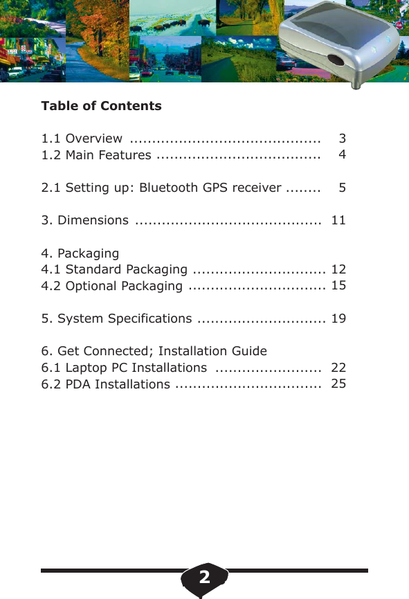 Table of Contents1.1 Overview1.2 Main Features2.1 Setting up: Bluetooth GPS receiver3. Dimensions4. Packaging4.1 Standard Packaging4.2 Optional Packaging5. System Specifications6. Get Connected; Installation Guide6.1 Laptop PC Installations 6.2 PDA Installations...........................................    3.....................................    4........    5..........................................  11.............................. 12............................... 15............................. 19........................  22.................................  252