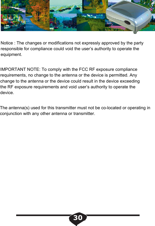 30Notice : The changes or modifications not expressly approved by the party responsible for compliance could void the user&rsquo;s authority to operate the equipment.IMPORTANT NOTE: To comply with the FCC RF exposure compliance requirements, no change to the antenna or the device is permitted. Any change to the antenna or the device could result in the device exceeding the RF exposure requirements and void user&rsquo;s authority to operate the device.The antenna(s) used for this transmitter must not be co-located or operating in conjunction with any other antenna or transmitter. 