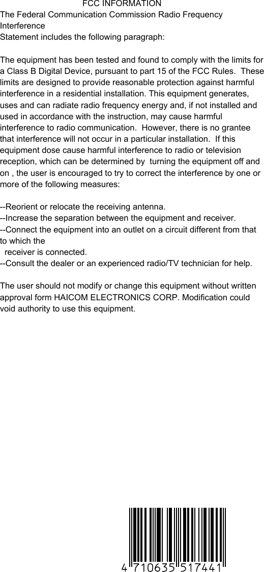                                    FCC INFORMATIONThe Federal Communication Commission Radio Frequency InterferenceStatement includes the following paragraph:The equipment has been tested and found to comply with the limits for a Class B Digital Device, pursuant to part 15 of the FCC Rules.  These limits are designed to provide reasonable protection against harmful interference in a residential installation. This equipment generates, uses and can radiate radio frequency energy and, if not installed and used in accordance with the instruction, may cause harmful interference to radio communication.  However, there is no grantee that interference will not occur in a particular installation.  If this equipment dose cause harmful interference to radio or television reception, which can be determined by  turning the equipment off and on , the user is encouraged to try to correct the interference by one or more of the following measures:--Reorient or relocate the receiving antenna.--Increase the separation between the equipment and receiver.--Connect the equipment into an outlet on a circuit different from that to which the   receiver is connected.--Consult the dealer or an experienced radio/TV technician for help.The user should not modify or change this equipment without written approval form HAICOM ELECTRONICS CORP. Modification could void authority to use this equipment.