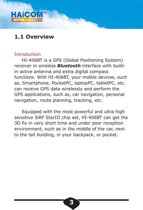 1.1 OverviewIntroduction     HI-406BT is a GPS (Global Positioning System)receiver in wireless Bluetooth interface with build-in active antenna and extra digital compass functions. With HI-406BT, your mobile devices, such as, Smartphone, PocketPC, laptopPC, tabletPC, etc. can receive GPS data wirelessly and perform the GPS applications, such as, car navigation, personal navigation, route planning, tracking, etc.     Equipped with the most powerful and ultra high sensitive SiRF StarIII chip set, HI-406BT can get the 3D fix in very short time and under poor reception environment, such as in the middle of the car, next to the tall building, in your backpack, or pocket.3