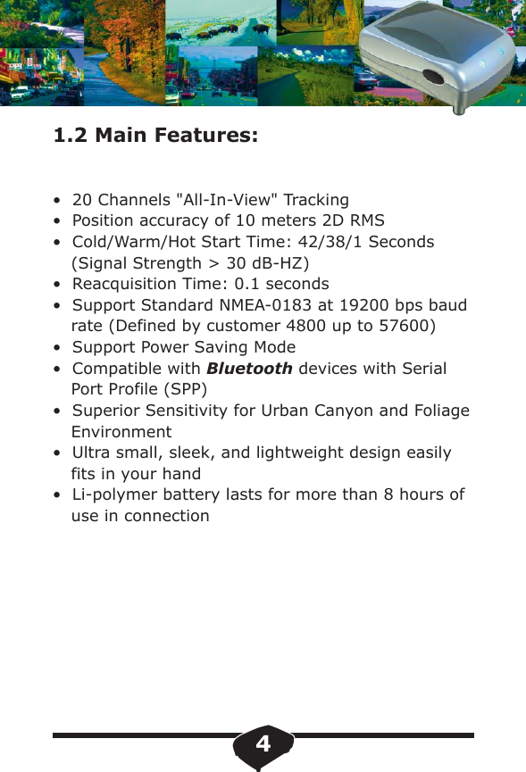 1.2 Main Features:&bull;  20 Channels "All-In-View" Tracking&bull;  Position accuracy of 10 meters 2D RMS &bull;  Cold/Warm/Hot Start Time: 42/38/1 Seconds (Signal Strength > 30 dB-HZ)&bull;  Reacquisition Time: 0.1 seconds &bull;  Support Standard NMEA-0183 at 19200 bps baud rate (Defined by customer 4800 up to 57600) &bull;  Support Power Saving Mode &bull;  Compatible with Bluetooth devices with Serial Port Profile (SPP)&bull;  Superior Sensitivity for Urban Canyon and FoliageEnvironment&bull;  Ultra small, sleek, and lightweight design easily fits in your hand &bull;  Li-polymer battery lasts for more than 8 hours of use in connection4