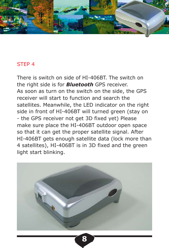 STEP 4There is switch on side of HI-406BT. The switch on the right side is for Bluetooth GPS receiver.As soon as turn on the switch on the side, the GPS receiver will start to function and search the satellites. Meanwhile, the LED indicator on the right side in front of HI-406BT will turned green (stay on - the GPS receiver not get 3D fixed yet) Please make sure place the HI-406BT outdoor open space so that it can get the proper satellite signal. After HI-406BT gets enough satellite data (lock more than 4 satellites), HI-406BT is in 3D fixed and the green light start blinking.8