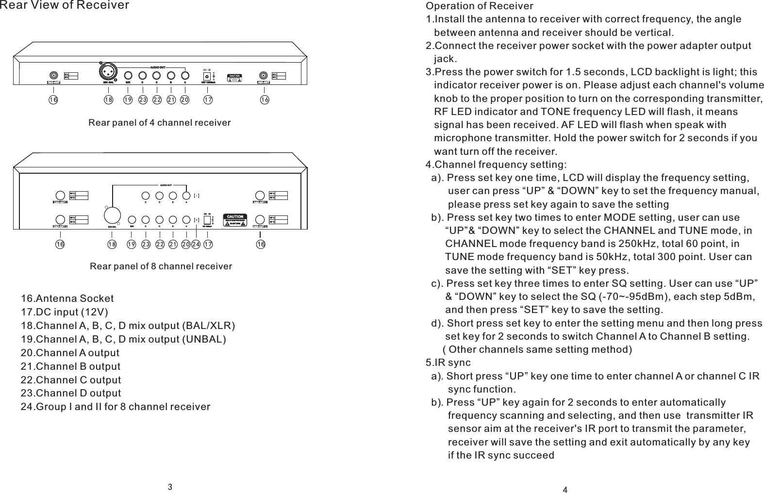 312V 1 200mA A&amp;B-ANTC&amp;D-AN T MIX  D  C  B  AAUDIO O UTMIX - BALDC I N16161718 1 9 2021222 316 161718 1 9 20212223 24Rear View of ReceiverRear panel of 4 channel receiverRear panel of 8 channel receiver16.Antenna Socket17.DC input (12V)18.Channel A, B, C, D mix output (BAL/XLR)19.Channel A, B, C, D mix output (UNBAL)20.Channel A output21.Channel B output22.Channel C output23.Channel D output24.Group I and II for 8 channel receiver4Operation of Receiver1.Install the antenna to receiver with correct frequency, the angle    between antenna and receiver should be vertical.2.Connect the receiver power socket with the power adapter output    jack.3.Press the power switch for 1.5 seconds, LCD backlight is light; this    indicator receiver power is on. Please adjust each channel's volume    knob to the proper position to turn on the corresponding transmitter,    RF LED indicator and TONE frequency LED will flash, it means    signal has been received. AF LED will flash when speak with    microphone transmitter. Hold the power switch for 2 seconds if you   want turn off the receiver.4.Channel frequency setting:  a). Press set key one time, LCD will display the frequency setting,         user can press &ldquo;UP&rdquo; &amp; &ldquo;DOWN&rdquo; key to set the frequency manual,         please press set key again to save the setting  b). Press set key two times to enter MODE setting, user can use        &ldquo;UP&rdquo;&amp; &ldquo;DOWN&rdquo; key to select the CHANNEL and TUNE mode, in        CHANNEL mode frequency band is 250kHz, total 60 point, in        TUNE mode frequency band is 50kHz, total 300 point. User can        save the setting with &ldquo;SET&rdquo; key press.  c). Press set key three times to enter SQ setting. User can use &ldquo;UP&rdquo;       &amp; &ldquo;DOWN&rdquo; key to select the SQ (-70~-95dBm), each step 5dBm,        and then press &ldquo;SET&rdquo; key to save the setting.  d). Short press set key to enter the setting menu and then long press       set key for 2 seconds to switch Channel A to Channel B setting.       ( Other channels same setting method)5.IR sync   a). Short press &ldquo;UP&rdquo; key one time to enter channel A or channel C IR        sync function.  b). Press &ldquo;UP&rdquo; key again for 2 seconds to enter automatically         frequency scanning and selecting, and then use  transmitter IR        sensor aim at the receiver's IR port to transmit the parameter,         receiver will save the setting and exit automatically by any key         if the IR sync succeed        