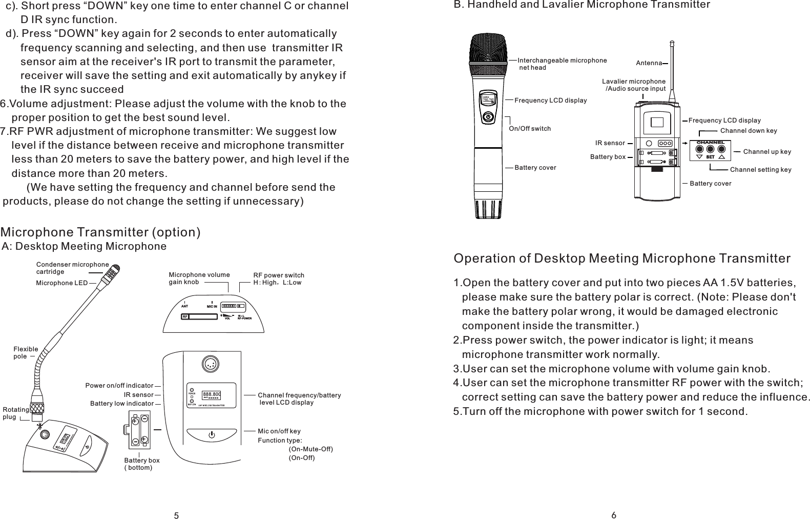5Microphone Transmitter (option)A: Desktop Meeting Microphone++--Microphone volume gain knobRF power switchH:High，L:LowChannel frequency/battery level LCD display888.800BATTIR sensorBattery low indicatorBattery box ( bottom)888.800BATTRotating plugCondenser microphone cartridgeMicrophone LEDFlexible polePower on/off indicatorMic on/off keyFunction type:(On-Mute-Off)(On-Off)  c). Short press &ldquo;DOWN&rdquo; key one time to enter channel C or channel       D IR sync function.  d). Press &ldquo;DOWN&rdquo; key again for 2 seconds to enter automatically        frequency scanning and selecting, and then use  transmitter IR        sensor aim at the receiver's IR port to transmit the parameter,        receiver will save the setting and exit automatically by anykey if        the IR sync succeed6.Volume adjustment: Please adjust the volume with the knob to the     proper position to get the best sound level.7.RF PWR adjustment of microphone transmitter: We suggest low     level if the distance between receive and microphone transmitter     less than 20 meters to save the battery power, and high level if the     distance more than 20 meters.         (We have setting the frequency and channel before send the products, please do not change the setting if unnecessary)6Operation of Desktop Meeting Microphone TransmitterB. Handheld and Lavalier Microphone TransmitterInterchangeable microphone net headOn/Off switchFrequency LCD displayBattery coverLavalier microphone  /Audio source inputAntennaBattery coverFrequency LCD displayChannel setting keyChannel down keyChannel up keyCHANN ELSE TIR sensorBattery box1.Open the battery cover and put into two pieces AA 1.5V batteries,    please make sure the battery polar is correct. (Note: Please don't    make the battery polar wrong, it would be damaged electronic    component inside the transmitter.)2.Press power switch, the power indicator is light; it means    microphone transmitter work normally.3.User can set the microphone volume with volume gain knob.4.User can set the microphone transmitter RF power with the switch;    correct setting can save the battery power and reduce the influence.5.Turn off the microphone with power switch for 1 second.