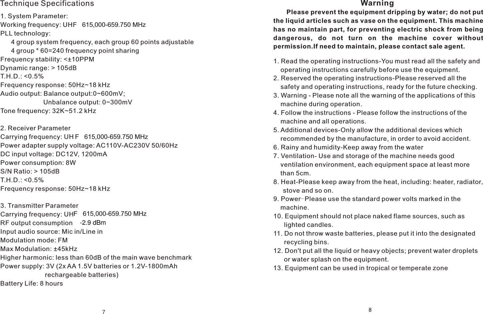 7Technique Specifications1. System Parameter:  Working frequency: UHF   615,000-659.750 MHzPLL technology:       4 group system frequency, each group 60 points adjustable      4 group * 60=240 frequency point sharingFrequency stability: <&plusmn;10PPMDynamic range: > 105dBT.H.D.: <0.5%Frequency response: 50Hz~18 kHzAudio output: Balance output:0~600mV;                         Unbalance output: 0~300mVTone frequency: 32K~51.2 kHz            2. Receiver ParameterCarrying frequency: UHPower adapter supply voltage: AC110V-AC230V 50/60HzDC input voltage: DC12V, 1200mAPower consumption: 8WS/N Ratio: > 105dBT.H.D.: <0.5%Frequency response: 50Hz~18 kHz3. Transmitter ParameterCarrying frequency: UHRF output consumptionInput audio source: Mic in/Line inModulation mode: FMMax Modulation: &plusmn;45kHzHigher harmonic: less than 60dB of the main wave benchmarkPower supply: 3V (2x AA 1.5V batteries or 1.2V-1800mAh                          rechargeable batteries)Battery Life: 8 hours8                                                         Please prevent the equipment dripping by water; do not put the liquid articles such as vase on the equipment. This machinehas no maintain part, for preventing electric shock from being dangerous,  do  not  turn  on  the  machine  cover  without permission.If need to maintain, please contact sale agent.Warning1. Read the operating instructions-You must read all the safety and     operating instructions carefully before use the equipment.2. Reserved the operating instructions-Please reserved all the     safety and operating instructions, ready for the future checking.3. Warning - Please note all the warning of the applications of this     machine during operation. 4. Follow the instructions - Please follow the instructions of the     machine and all operations.5. Additional devices-Only allow the additional devices which     recommended by the manufacture, in order to avoid accident.6. Rainy and humidity-Keep away from the water7. Ventilation- Use and storage of the machine needs good     ventilation environment, each equipment space at least more     than 5cm.8. Heat-Please keep away from the heat, including: heater, radiator，   stove and so on.9. Power-Please use the standard power volts marked in the     machine.10. Equipment should not place naked flame sources, such as       lighted candles.11. Do not throw waste batteries, please put it into the designated       recycling bins.12. Don't put all the liquid or heavy objects; prevent water droplets       or water splash on the equipment.13. Equipment can be used in tropical or temperate zoneF   615,000-659.750 MHzF   615,000-659.750 MHz-2.9 dBm