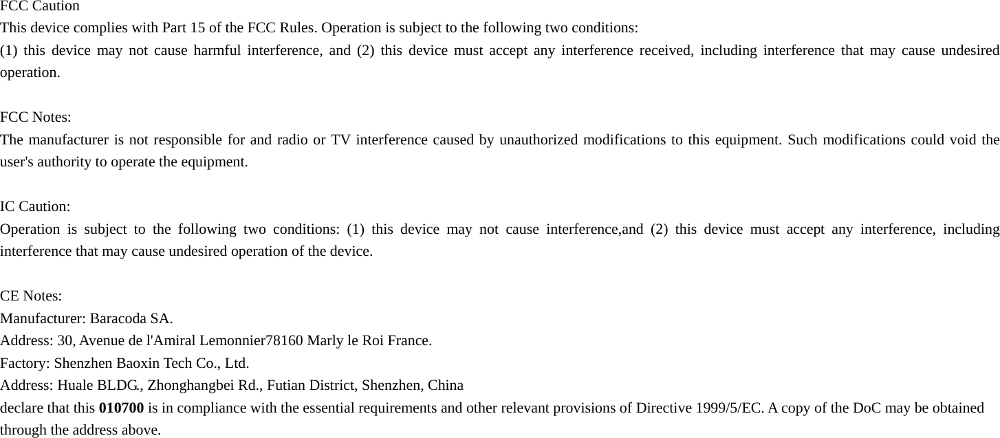   FCC Caution This device complies with Part 15 of the FCC Rules. Operation is subject to the following two conditions:   (1) this device may not cause harmful interference, and (2) this device must accept any interference received, including interference that may cause undesired operation.  FCC Notes: The manufacturer is not responsible for and radio or TV interference caused by unauthorized modifications to this equipment. Such modifications could void the user's authority to operate the equipment.  IC Caution: Operation is subject to the following two conditions: (1) this device may not cause interference,and (2) this device must accept any interference, including interference that may cause undesired operation of the device.  CE Notes: Manufacturer: Baracoda SA. Address: 30, Avenue de l'Amiral Lemonnier78160 Marly le Roi France. Factory: Shenzhen Baoxin Tech Co., Ltd. Address: Huale BLDG., Zhonghangbei Rd., Futian District, Shenzhen, China declare that this 010700 is in compliance with the essential requirements and other relevant provisions of Directive 1999/5/EC. A copy of the DoC may be obtained through the address above.     