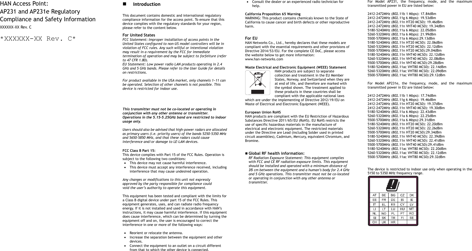        HAN Access Point: AP231 and AP231e Regulatory Compliance and Safety Information XXXXXX-XX Rev. C *XXXXXX-XX Rev. C*                                              Introduction This document contains domestic and international regulatory compliance information for the access point. To ensure that this device complies with the regulatory standards for your region, please refer to the content below. For United States FCC Statement: Improper installation of access points in the United States configured to non-US model controllers will be in violation of FCC rules. Any such willful or intentional violation may result in a requirement by the FCC for immediate termination of operation and may be subject to forfeiture (refer to 47 CFR 1.80). EU Statement: Low power radio LAN products operating in 2.4 GHz and 5 GHz bands. Please refer to the User Guide for details on restrictions.  For product available in the USA market, only channels 1~11 can be operated. Selection of other channels is not possible. This device is restricted for indoor use.   This transmitter must not be co-located or operating in conjunction with any other antenna or transmitter. Operations in the 5.15-5.25GHz band are restricted to indoor usage only.  Users should also be advised that high-power radars are allocated as primary users (i.e. priority users) of the bands 5250-5350 MHz and 5650-5850 MHz, and that these radars could cause interference and/or damage to LE-LAN devices.  FCC Class B Part 15: This device complies with Part 15 of the FCC Rules. Operation is subject to the following two conditions:  This device may not cause harmful interference.  This device must accept any interference received, including interference that may cause undesired operation.  Any changes or modifications to this unit not expressly approved by the party responsible for compliance could void the user’s authority to operate this equipment.  This equipment has been tested and compliant with the limits for a Class B digital device under part 15 of the FCC Rules. This equipment generates, uses, and can radiate radio frequency energy. If it is not installed and used in accordance with HAN’s instructions, it may cause harmful interference. If this equipment does cause interference, which can be determined by turning the equipment off and on, the user is encouraged to correct the interference in one or more of the following ways:   Reorient or relocate the antenna.  Increase the separation between the equipment and other devices.  Connect the equipment to an outlet on a circuit different from that to which the other device is connected.    Consult the dealer or an experienced radio technician for help.  California Proposition 65 Warning WARNING: This product contains chemicals known to the State of California to cause cancer and birth defects or other reproductive harm.  For EU HAN Networks Co., Ltd., hereby declares that these models are compliant with the essential requirements and other provisions of Directive 2014/53/EU. For the complete CE DoC, please access the website below to get more information:   www.han-networks.com  Waste Electrical and Electronic Equipment (WEEE) Statement HAN products are subject to separate collection and treatment in the EU Member States, Norway, and Switzerland when they are at end of life, and therefore are marked with the symbol shown. The treatment applied to these products in these countries shall be compliant with the applicable national laws which are under the implementing of Directive 2012/19/EU on Waste of Electrical and Electronic Equipment (WEEE).  European Union RoHS HAN products are compliant with the EU Restriction of Hazardous Substances Directive 2011/65/EU (RoHS). EU RoHS restricts the use of specific hazardous materials in the manufacture of electrical and electronic equipment. The restricted materials under the Directive are Lead (including Solder used in printed circuit assemblies), Cadmium, Mercury, equivalent Chromium, and Bromine.    Global RF health information:   RF Radiation Exposure Statement: This equipment complies with FCC and CE RF radiation exposure limits. This equipment should be installed and operated with a minimum distance of 35 cm between the equipment and a human’s body for 2.4 GHz and 5 GHz operations. This transmitter must not be co-located or operating in conjunction with any other antenna or transmitter.                    For  Model  AP231,  the  frequency,  mode,  and  the  maximum transmitted power in EU are listed below:  2412-2472MHz (802.11b 1 Mbps): 17.84dBm   2412-2472MHz (802.11g 6 Mbps): 19.53dBm   2412-2472MHz (802.11n HT20 MCS0): 19.46dBm   2412-2472MHz (802.11n VHT40 MCS0): 19.34dBm   5180-5240MHz (802.11a 6 Mbps): 22.05dBm 5260-5320MHz (802.11a 6 Mbps): 21.99dBm 5500-5700MHz (802.11a 6 Mbps):29.13dBm 5180-5240MHz (802.11n HT20 MCS0): 22.06dBm 5260-5320MHz (802.11n HT20 MCS0): 22.12dBm 5500-5700MHz (802.11n HT20 MCS0):29.04dBm 5180-5240MHz (802.11n VHT40 MCS0): 22.12dBm 5260-5320MHz (802.11n VHT40 MCS0): 22.08dBm 5500-5700MHz (802.11n VHT40 MCS0):29.28dBm 5180-5240MHz (802.11ac VHT80 MCS0): 22.14dBm 5260-5320MHz (802.11ac VHT80 MCS0): 22.09dBm 5500-5700MHz (802.11ac VHT80 MCS0):29.12dBm  For  Model  AP231e,  the  frequency,  mode,  and  the  maximum transmitted power in EU are listed below:  2412-2472MHz (802.11b 1 Mbps): 17.74dBm   2412-2472MHz (802.11g 6 Mbps): 19.46dBm   2412-2472MHz (802.11n HT20 MCS0): 19.37dBm   2412-2472MHz (802.11n VHT40 MCS0): 19.30dBm   5180-5240MHz (802.11a 6 Mbps): 22.43dBm 5260-5320MHz (802.11a 6 Mbps): 22.25dBm 5500-5700MHz (802.11a 6 Mbps):29.31dBm 5180-5240MHz (802.11n HT20 MCS0): 22.20dBm 5260-5320MHz (802.11n HT20 MCS0): 22.26dBm 5500-5700MHz (802.11n HT20 MCS0):29.34dBm 5180-5240MHz (802.11n VHT40 MCS0): 22.39dBm 5260-5320MHz (802.11n VHT40 MCS0): 22.41dBm 5500-5700MHz (802.11n VHT40 MCS0):29.41dBm 5180-5240MHz (802.11ac VHT80 MCS0): 22.20dBm 5260-5320MHz (802.11ac VHT80 MCS0): 22.12dBm 5500-5700MHz (802.11ac VHT80 MCS0):29.32dBm   The device is restricted to indoor use only when operating in the 5150 to 5350 MHz frequency range.      