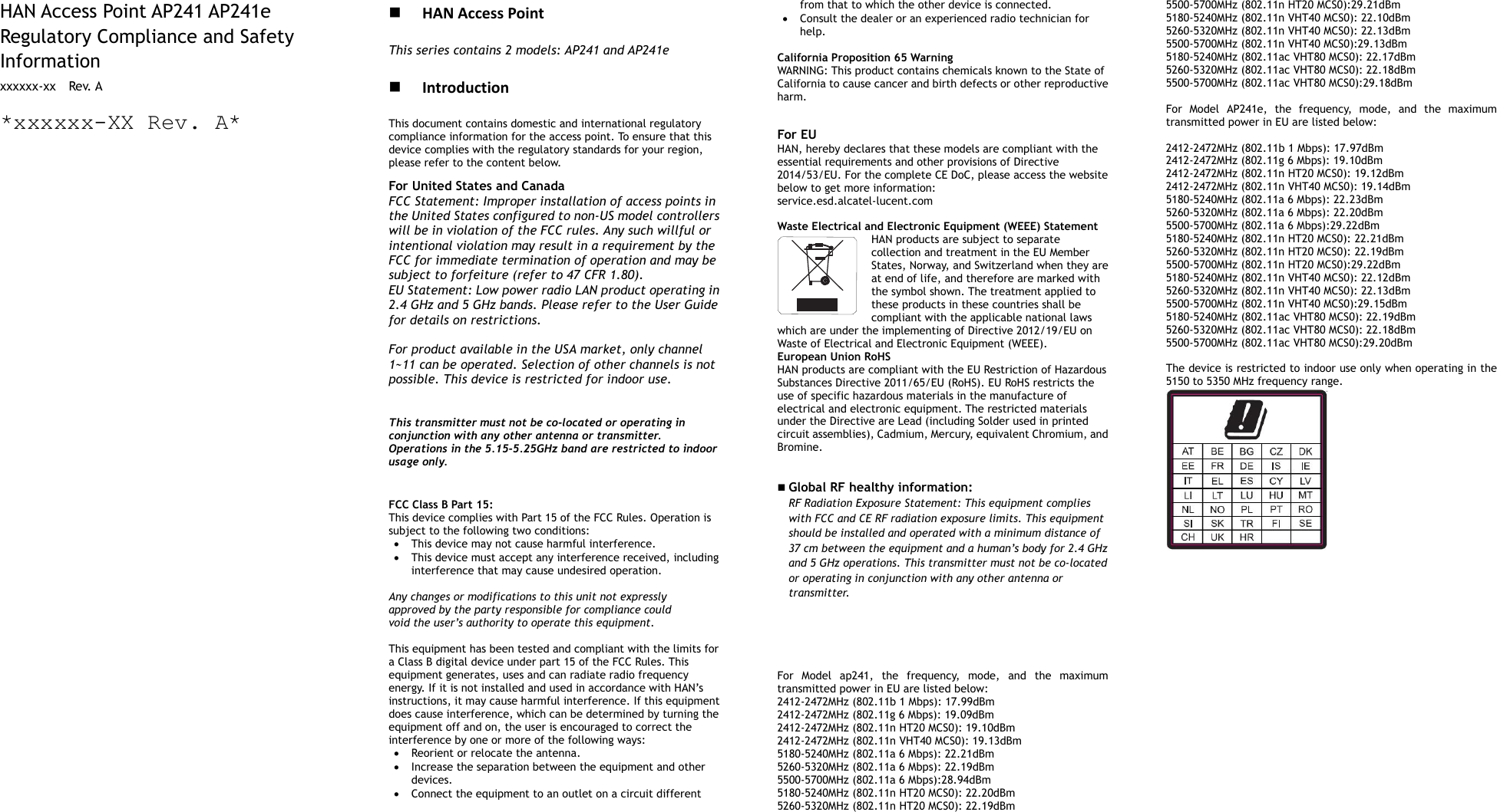        HAN Access Point AP241 AP241e Regulatory Compliance and Safety Information xxxxxx-xx    Rev. A *xxxxxx-XX Rev. A*                                              HAN Access Point This series contains 2 models: AP241 and AP241e   Introduction This document contains domestic and international regulatory compliance information for the access point. To ensure that this device complies with the regulatory standards for your region, please refer to the content below. For United States and Canada FCC Statement: Improper installation of access points in the United States configured to non-US model controllers will be in violation of the FCC rules. Any such willful or intentional violation may result in a requirement by the FCC for immediate termination of operation and may be subject to forfeiture (refer to 47 CFR 1.80). EU Statement: Low power radio LAN product operating in 2.4 GHz and 5 GHz bands. Please refer to the User Guide for details on restrictions.  For product available in the USA market, only channel 1~11 can be operated. Selection of other channels is not possible. This device is restricted for indoor use.   This transmitter must not be co-located or operating in conjunction with any other antenna or transmitter. Operations in the 5.15-5.25GHz band are restricted to indoor usage only.   FCC Class B Part 15: This device complies with Part 15 of the FCC Rules. Operation is subject to the following two conditions:  This device may not cause harmful interference.  This device must accept any interference received, including interference that may cause undesired operation.  Any changes or modifications to this unit not expressly approved by the party responsible for compliance could void the user’s authority to operate this equipment.  This equipment has been tested and compliant with the limits for a Class B digital device under part 15 of the FCC Rules. This equipment generates, uses and can radiate radio frequency energy. If it is not installed and used in accordance with HAN’s instructions, it may cause harmful interference. If this equipment does cause interference, which can be determined by turning the equipment off and on, the user is encouraged to correct the interference by one or more of the following ways:  Reorient or relocate the antenna.  Increase the separation between the equipment and other devices.  Connect the equipment to an outlet on a circuit different from that to which the other device is connected.    Consult the dealer or an experienced radio technician for help.  California Proposition 65 Warning WARNING: This product contains chemicals known to the State of California to cause cancer and birth defects or other reproductive harm.  For EU HAN, hereby declares that these models are compliant with the essential requirements and other provisions of Directive 2014/53/EU. For the complete CE DoC, please access the website below to get more information:   service.esd.alcatel-lucent.com  Waste Electrical and Electronic Equipment (WEEE) Statement HAN products are subject to separate collection and treatment in the EU Member States, Norway, and Switzerland when they are at end of life, and therefore are marked with the symbol shown. The treatment applied to these products in these countries shall be compliant with the applicable national laws which are under the implementing of Directive 2012/19/EU on Waste of Electrical and Electronic Equipment (WEEE). European Union RoHS HAN products are compliant with the EU Restriction of Hazardous Substances Directive 2011/65/EU (RoHS). EU RoHS restricts the use of specific hazardous materials in the manufacture of electrical and electronic equipment. The restricted materials under the Directive are Lead (including Solder used in printed circuit assemblies), Cadmium, Mercury, equivalent Chromium, and Bromine.    Global RF healthy information:   RF Radiation Exposure Statement: This equipment complies with FCC and CE RF radiation exposure limits. This equipment should be installed and operated with a minimum distance of 37 cm between the equipment and a human’s body for 2.4 GHz and 5 GHz operations. This transmitter must not be co-located or operating in conjunction with any other antenna or transmitter.       For  Model  ap241,  the  frequency,  mode,  and  the  maximum transmitted power in EU are listed below: 2412-2472MHz (802.11b 1 Mbps): 17.99dBm   2412-2472MHz (802.11g 6 Mbps): 19.09dBm   2412-2472MHz (802.11n HT20 MCS0): 19.10dBm   2412-2472MHz (802.11n VHT40 MCS0): 19.13dBm   5180-5240MHz (802.11a 6 Mbps): 22.21dBm 5260-5320MHz (802.11a 6 Mbps): 22.19dBm 5500-5700MHz (802.11a 6 Mbps):28.94dBm 5180-5240MHz (802.11n HT20 MCS0): 22.20dBm 5260-5320MHz (802.11n HT20 MCS0): 22.19dBm 5500-5700MHz (802.11n HT20 MCS0):29.21dBm 5180-5240MHz (802.11n VHT40 MCS0): 22.10dBm 5260-5320MHz (802.11n VHT40 MCS0): 22.13dBm 5500-5700MHz (802.11n VHT40 MCS0):29.13dBm 5180-5240MHz (802.11ac VHT80 MCS0): 22.17dBm 5260-5320MHz (802.11ac VHT80 MCS0): 22.18dBm 5500-5700MHz (802.11ac VHT80 MCS0):29.18dBm  For  Model  AP241e,  the  frequency,  mode,  and  the  maximum transmitted power in EU are listed below:  2412-2472MHz (802.11b 1 Mbps): 17.97dBm   2412-2472MHz (802.11g 6 Mbps): 19.10dBm   2412-2472MHz (802.11n HT20 MCS0): 19.12dBm   2412-2472MHz (802.11n VHT40 MCS0): 19.14dBm   5180-5240MHz (802.11a 6 Mbps): 22.23dBm 5260-5320MHz (802.11a 6 Mbps): 22.20dBm 5500-5700MHz (802.11a 6 Mbps):29.22dBm 5180-5240MHz (802.11n HT20 MCS0): 22.21dBm 5260-5320MHz (802.11n HT20 MCS0): 22.19dBm 5500-5700MHz (802.11n HT20 MCS0):29.22dBm 5180-5240MHz (802.11n VHT40 MCS0): 22.12dBm 5260-5320MHz (802.11n VHT40 MCS0): 22.13dBm 5500-5700MHz (802.11n VHT40 MCS0):29.15dBm 5180-5240MHz (802.11ac VHT80 MCS0): 22.19dBm 5260-5320MHz (802.11ac VHT80 MCS0): 22.18dBm 5500-5700MHz (802.11ac VHT80 MCS0):29.20dBm  The device is restricted to indoor use only when operating in the 5150 to 5350 MHz frequency range.    