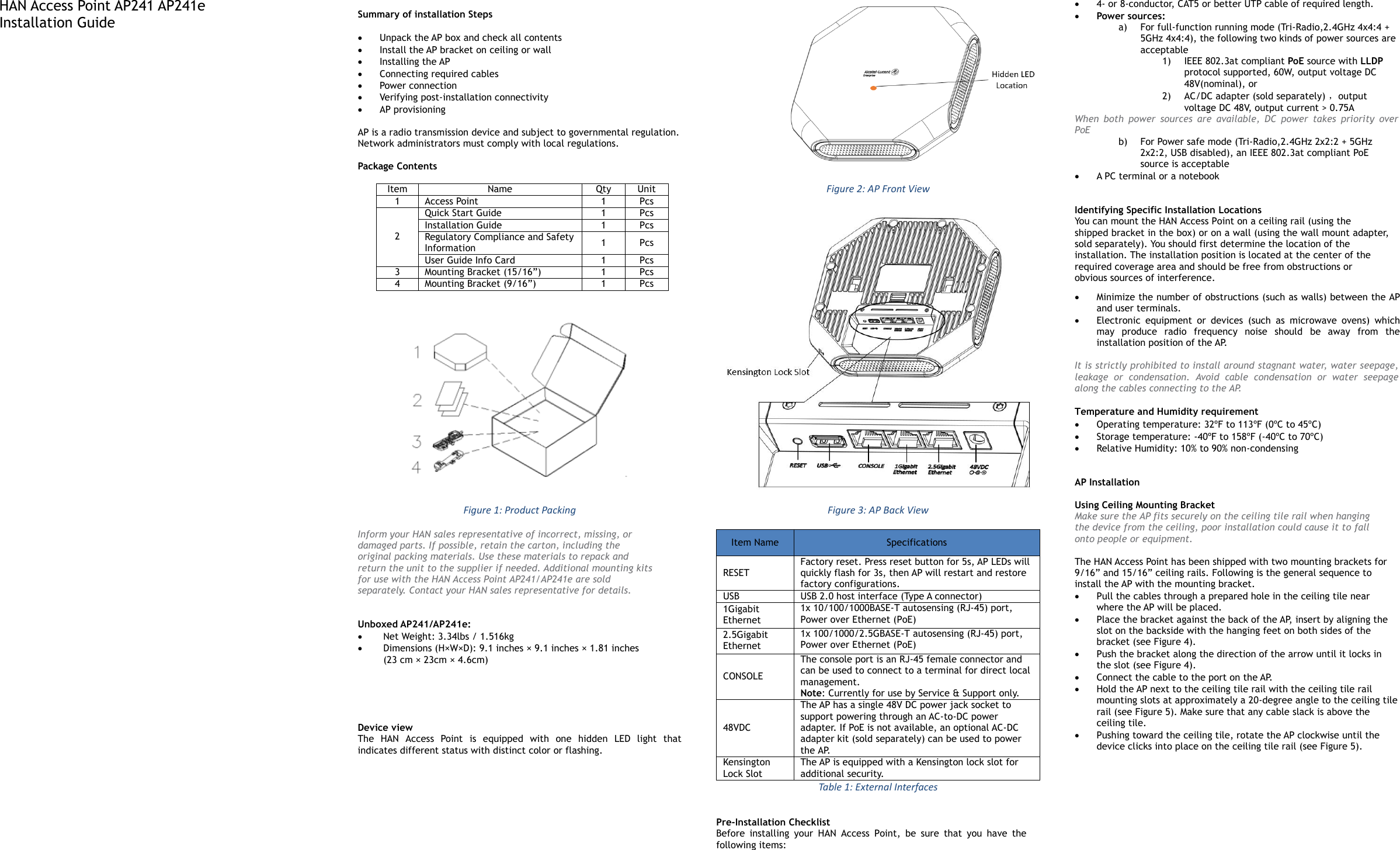 HAN Access Point AP241 AP241e Installation Guide                               Summary of installation Steps     Unpack the AP box and check all contents   Install the AP bracket on ceiling or wall   Installing the AP   Connecting required cables   Power connection   Verifying post-installation connectivity  AP provisioning    AP is a radio transmission device and subject to governmental regulation. Network administrators must comply with local regulations.  Package Contents  Item Name Qty Unit 1 Access Point 1 Pcs 2 Quick Start Guide 1 Pcs Installation Guide 1 Pcs Regulatory Compliance and Safety Information 1 Pcs User Guide Info Card 1 Pcs 3 Mounting Bracket (15/16”) 1 Pcs 4 Mounting Bracket (9/16”) 1 Pcs   Figure 1: Product Packing Inform your HAN sales representative of incorrect, missing, or damaged parts. If possible, retain the carton, including the original packing materials. Use these materials to repack and return the unit to the supplier if needed. Additional mounting kits for use with the HAN Access Point AP241/AP241e are sold separately. Contact your HAN sales representative for details.   Unboxed AP241/AP241e:   Net Weight: 3.34lbs / 1.516kg  Dimensions (H×W×D): 9.1 inches × 9.1 inches × 1.81 inches (23 cm × 23cm × 4.6cm)       Device view The  HAN  Access  Point  is  equipped  with  one  hidden  LED  light  that indicates different status with distinct color or flashing.                       Figure 2: AP Front View  Figure 3: AP Back View Item Name Specifications RESET Factory reset. Press reset button for 5s, AP LEDs will quickly flash for 3s, then AP will restart and restore factory configurations. USB USB 2.0 host interface (Type A connector) 1Gigabit Ethernet 1x 10/100/1000BASE-T autosensing (RJ-45) port, Power over Ethernet (PoE) 2.5Gigabit Ethernet 1x 100/1000/2.5GBASE-T autosensing (RJ-45) port, Power over Ethernet (PoE) CONSOLE  The console port is an RJ-45 female connector and can be used to connect to a terminal for direct local management. Note: Currently for use by Service &amp; Support only. 48VDC  The AP has a single 48V DC power jack socket to support powering through an AC-to-DC power adapter. If PoE is not available, an optional AC-DC adapter kit (sold separately) can be used to power the AP. Kensington Lock Slot The AP is equipped with a Kensington lock slot for additional security. Table 1: External Interfaces  Pre-Installation Checklist Before  installing  your  HAN  Access  Point,  be  sure  that  you  have  the following items:  4- or 8-conductor, CAT5 or better UTP cable of required length.  Power sources: a) For full-function running mode (Tri-Radio,2.4GHz 4x4:4 + 5GHz 4x4:4), the following two kinds of power sources are acceptable 1) IEEE 802.3at compliant PoE source with LLDP protocol supported, 60W, output voltage DC 48V(nominal), or  2) AC/DC adapter (sold separately) ，output voltage DC 48V, output current &gt; 0.75A When  both  power  sources  are  available,  DC  power  takes  priority  over PoE b) For Power safe mode (Tri-Radio,2.4GHz 2x2:2 + 5GHz 2x2:2, USB disabled), an IEEE 802.3at compliant PoE source is acceptable  A PC terminal or a notebook   Identifying Specific Installation Locations You can mount the HAN Access Point on a ceiling rail (using the shipped bracket in the box) or on a wall (using the wall mount adapter, sold separately). You should first determine the location of the installation. The installation position is located at the center of the required coverage area and should be free from obstructions or obvious sources of interference.  Minimize the number of obstructions (such as walls) between the AP and user terminals.  Electronic  equipment  or  devices  (such  as  microwave  ovens)  which may  produce  radio  frequency  noise  should  be  away  from  the installation position of the AP.  It is strictly prohibited to install around stagnant water, water seepage, leakage  or  condensation.  Avoid  cable  condensation  or  water  seepage along the cables connecting to the AP.  Temperature and Humidity requirement  Operating temperature: 32ºF to 113ºF (0ºC to 45ºC)  Storage temperature: -40ºF to 158ºF (-40ºC to 70ºC)  Relative Humidity: 10% to 90% non-condensing   AP Installation  Using Ceiling Mounting Bracket Make sure the AP fits securely on the ceiling tile rail when hanging the device from the ceiling, poor installation could cause it to fall onto people or equipment.  The HAN Access Point has been shipped with two mounting brackets for 9/16” and 15/16” ceiling rails. Following is the general sequence to install the AP with the mounting bracket.  Pull the cables through a prepared hole in the ceiling tile near where the AP will be placed.  Place the bracket against the back of the AP, insert by aligning the slot on the backside with the hanging feet on both sides of the bracket (see Figure 4).  Push the bracket along the direction of the arrow until it locks in the slot (see Figure 4).  Connect the cable to the port on the AP.  Hold the AP next to the ceiling tile rail with the ceiling tile rail mounting slots at approximately a 20-degree angle to the ceiling tile rail (see Figure 5). Make sure that any cable slack is above the ceiling tile.  Pushing toward the ceiling tile, rotate the AP clockwise until the device clicks into place on the ceiling tile rail (see Figure 5). 