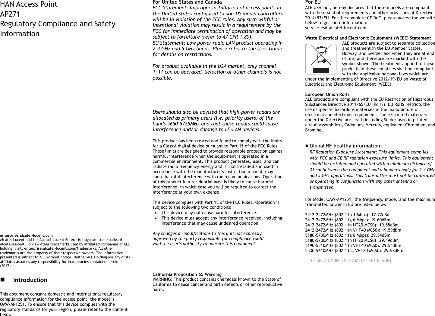        HAN Access Point   AP271 Regulatory Compliance and Safety Information                                  enterprise.alcatel-lucent.com   Alcatel-Lucent and the Alcatel-Lucent Enterprise logo are trademarks of Alcatel-Lucent. To view other trademarks used by affiliated companies of ALE holding, visit: enterprise.alcatel-lucent.com/trademarks. All other trademarks are the property of their respective owners. The information presented is subject to ALE without notice. Neither ALE Holding nor any of its affiliates assumes any responsibility for inaccuracies contained herein. (2017)   Introduction This document contains domestic and international regulatory compliance information for the access point, the model is OAW-AP1251. To ensure that this device complies with the regulatory standards for your region, please refer to the content below. For United States and Canada FCC Statement: Improper installation of access points in the United States configured to non-US model controllers will be in violation of the FCC rules. Any such willful or intentional violation may result in a requirement by the FCC for immediate termination of operation and may be subject to forfeiture (refer to 47 CFR 1.80). EU Statement: Low power radio LAN product operating in 2.4 GHz and 5 GHz bands. Please refer to the User Guide for details on restrictions.  For product available in the USA market, only channel 1~11 can be operated. Selection of other channels is not possible. This device is restricted for indoor use.  Dynamic Frequency Selection (DFS) for devices operating in the bands 5470-5600 MHz and 5650-5725 MHz.   Users should also be advised that high-power radars are allocated as primary users (i.e. priority users) of the bands 5650-5725MHz and that these radars could cause interference and/or damage to LE-LAN devices.  This product has been tested and found to comply with the limits for a Class A digital device pursuant to Part 15 of the FCC Rules. These limits are designed to provide reasonable protection against harmful interference when the equipment is operated in a commercial environment. This product generates, uses, and can radiate radio frequency energy and, if not installed and used in accordance with the manufacturer’s instruction manual, may cause harmful interference with radio communications. Operation of this product in a residential area is likely to cause harmful interference, in which case you will be required to correct the interference at your own expense.  This device complies with Part 15 of the FCC Rules. Operation is subject to the following two conditions:  This device may not cause harmful interference.  This device must accept any interference received, including interference that may cause undesired operation.  Any changes or modifications to this unit not expressly approved by the party responsible for compliance could void the user’s authority to operate this equipment.      California Proposition 65 Warning WARNING: This product contains chemicals known to the State of California to cause cancer and birth defects or other reproductive harm.  For EU ALE USA Inc., hereby declares that these models are compliant with the essential requirements and other provisions of Directive 2014/53/EU. For the complete CE DoC, please access the website below to get more information:   service.esd.alcatel-lucent.com  Waste Electrical and Electronic Equipment (WEEE) Statement ALE products are subject to separate collection and treatment in the EU Member States, Norway, and Switzerland when they are at end of life, and therefore are marked with the symbol shown. The treatment applied to these products in these countries shall be compliant with the applicable national laws which are under the implementing of Directive 2012/19/EU on Waste of Electrical and Electronic Equipment (WEEE).  European Union RoHS ALE products are compliant with the EU Restriction of Hazardous Substances Directive 2011/65/EU (RoHS). EU RoHS restricts the use of specific hazardous materials in the manufacture of electrical and electronic equipment. The restricted materials under the Directive are Lead (including Solder used in printed circuit assemblies), Cadmium, Mercury, equivalent Chromium, and Bromine.    Global RF healthy information:   RF Radiation Exposure Statement: This equipment complies with FCC and CE RF radiation exposure limits. This equipment should be installed and operated with a minimum distance of 31 cm between the equipment and a human’s body for 2.4 GHz and 5 GHz operations. This transmitter must not be co-located or operating in conjunction with any other antenna or transmitter.   For Model OAW-AP1251, the frequency, mode, and the maximum transmitted power in EU are listed below:  2412-2472MHz (802.11b 1 Mbps): 17.77dBm   2412-2472MHz (802.11g 6 Mbps): 19.60dBm   2412-2472MHz (802.11n HT20 MCS0): 19.58dBm   2412-2472MHz (802.11n VHT40 MCS0): 19.59dBm   5180-5700MHz (802.11a 6 Mbps): 29.54dBm 5180-5700MHz (802.11n HT20 MCS0): 29.49dBm 5190-5510MHz (802.11n VHT40 MCS0): 29.54dBm 5530-5610MHz (802.11ac VHT80 MCS0): 29.58dBm  [THIS SECTION INTENTIONALLY LEFT BLANK]           