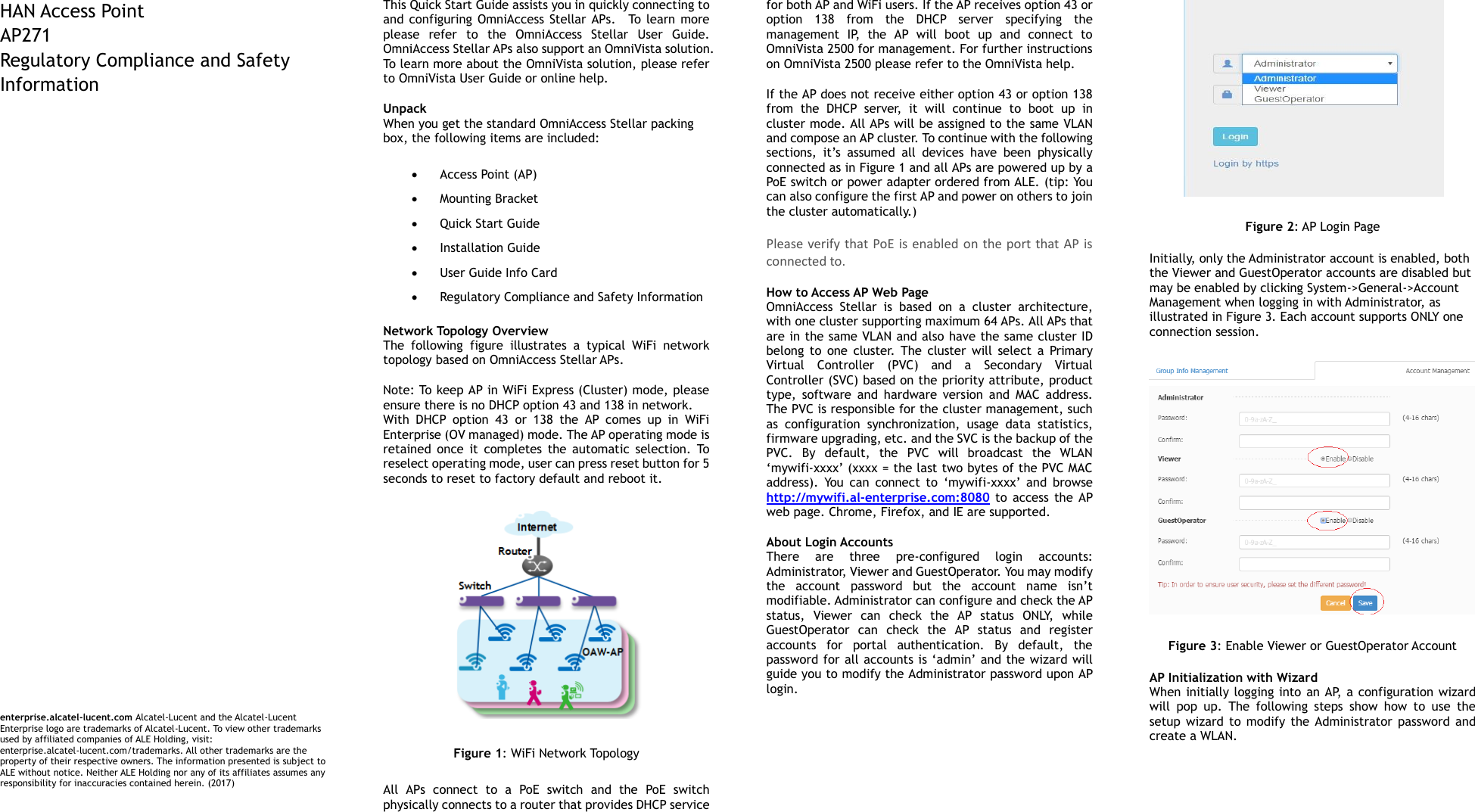   HAN Access Point   AP271 Regulatory Compliance and Safety Information                                  enterprise.alcatel-lucent.com Alcatel-Lucent and the Alcatel-Lucent Enterprise logo are trademarks of Alcatel-Lucent. To view other trademarks used by affiliated companies of ALE Holding, visit: enterprise.alcatel-lucent.com/trademarks. All other trademarks are the property of their respective owners. The information presented is subject to ALE without notice. Neither ALE Holding nor any of its affiliates assumes any responsibility for inaccuracies contained herein. (2017)  This Quick Start Guide assists you in quickly connecting to and  configuring OmniAccess Stellar  APs.    To learn more please  refer  to  the  OmniAccess  Stellar  User  Guide. OmniAccess Stellar APs also support an OmniVista solution. To learn more about the OmniVista solution, please refer to OmniVista User Guide or online help.   Unpack   When you get the standard OmniAccess Stellar packing box, the following items are included:    Access Point (AP)  Mounting Bracket  Quick Start Guide  Installation Guide  User Guide Info Card  Regulatory Compliance and Safety Information  Network Topology Overview The  following  figure  illustrates  a  typical  WiFi  network topology based on OmniAccess Stellar APs.   Note: To keep AP in WiFi Express (Cluster) mode, please ensure there is no DHCP option 43 and 138 in network. With  DHCP  option  43  or  138  the  AP  comes  up  in  WiFi Enterprise (OV managed) mode. The AP operating mode is retained  once  it  completes  the  automatic  selection.  To reselect operating mode, user can press reset button for 5 seconds to reset to factory default and reboot it.  Figure 1: WiFi Network Topology All  APs  connect  to  a  PoE  switch  and  the  PoE  switch physically connects to a router that provides DHCP service for both AP and WiFi users. If the AP receives option 43 or option  138  from  the  DHCP  server  specifying  the management  IP,  the  AP  will  boot  up  and  connect  to OmniVista 2500 for management. For further instructions on OmniVista 2500 please refer to the OmniVista help. If the AP does not receive either option 43 or option 138 from  the  DHCP  server,  it  will  continue  to  boot  up  in cluster mode. All APs will be assigned to the same VLAN and compose an AP cluster. To continue with the following sections,  it’s  assumed  all  devices  have  been  physically connected as in Figure 1 and all APs are powered up by a PoE switch or power adapter ordered from ALE. (tip: You can also configure the first AP and power on others to join the cluster automatically.) Please verify that PoE is enabled on the port that  AP is connected to. How to Access AP Web Page OmniAccess  Stellar  is  based  on  a  cluster  architecture, with one cluster supporting maximum 64 APs. All APs that are in the same VLAN and also have the same cluster ID belong  to  one  cluster.  The  cluster  will  select  a  Primary Virtual  Controller  (PVC)  and  a  Secondary  Virtual Controller (SVC) based on the priority attribute, product type,  software  and  hardware  version  and  MAC  address. The PVC is responsible for the cluster management, such as  configuration  synchronization,  usage  data  statistics, firmware upgrading, etc. and the SVC is the backup of the PVC.  By  default,  the  PVC  will  broadcast  the  WLAN ‘mywifi-xxxx’ (xxxx = the last two bytes of the PVC MAC address).  You  can  connect  to  ‘mywifi-xxxx’  and  browse   http://mywifi.al-enterprise.com:8080  to  access the  AP web page. Chrome, Firefox, and IE are supported.   About Login Accounts There  are  three  pre-configured  login  accounts: Administrator, Viewer and GuestOperator. You may modify the  account  password  but  the  account  name  isn’t modifiable. Administrator can configure and check the AP status,  Viewer  can  check  the  AP  status  ONLY,  while GuestOperator  can  check  the  AP  status  and  register accounts  for  portal  authentication.  By  default,  the password for all accounts is ‘admin’ and the wizard will guide you to modify the Administrator password upon AP login.    Figure 2: AP Login Page Initially, only the Administrator account is enabled, both the Viewer and GuestOperator accounts are disabled but may be enabled by clicking System-&gt;General-&gt;Account Management when logging in with Administrator, as illustrated in Figure 3. Each account supports ONLY one connection session.  Figure 3: Enable Viewer or GuestOperator Account AP Initialization with Wizard When initially logging into  an AP, a configuration wizard will  pop  up.  The  following  steps  show  how  to  use  the setup  wizard  to  modify  the  Administrator password and create a WLAN.     