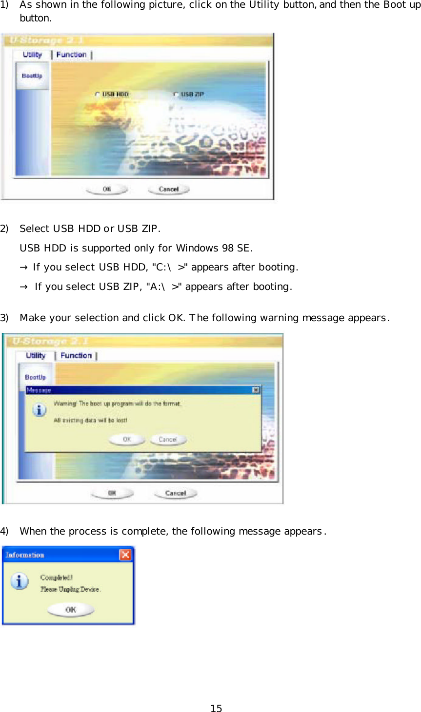 15 1) As shown in the following picture, click on the Utility button, and then the Boot up button.  2) Select USB HDD or USB ZIP. USB HDD is supported only for Windows 98 SE. → If you select USB HDD, &quot;C:\&gt;&quot; appears after booting.  → If you select USB ZIP, &quot;A:\&gt;&quot; appears after booting. 3) Make your selection and click OK. The following warning message appears.  4) When the process is complete, the following message appears.   