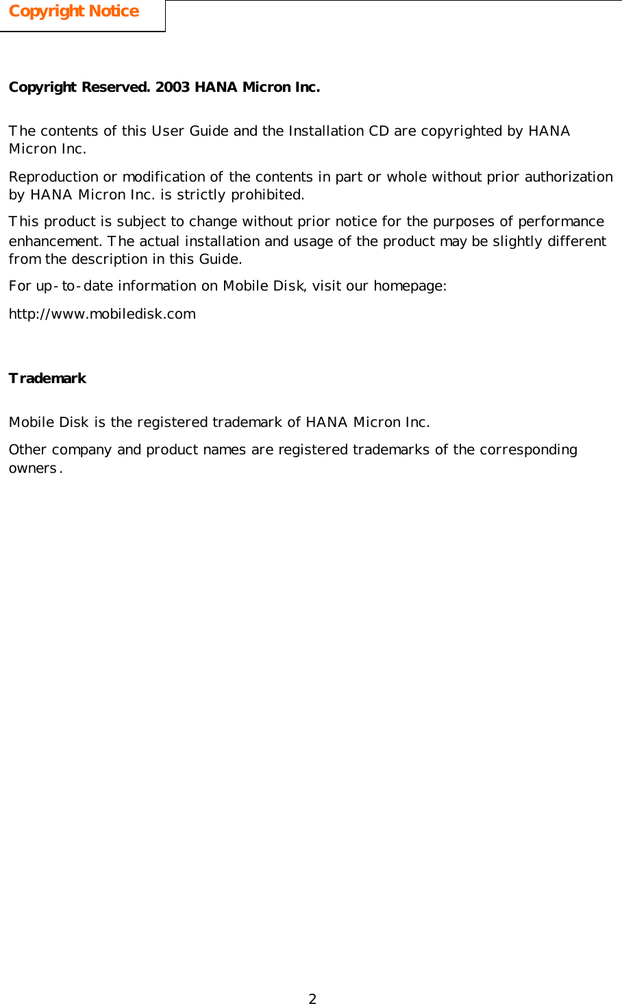 2 Copyright Notice  Copyright Reserved. 2003 HANA Micron Inc. The contents of this User Guide and the Installation CD are copyrighted by HANA Micron Inc. Reproduction or modification of the contents in part or whole without prior authorization by HANA Micron Inc. is strictly prohibited.   This product is subject to change without prior notice for the purposes of performance enhancement. The actual installation and usage of the product may be slightly different from the description in this Guide.  For up-to-date information on Mobile Disk, visit our homepage: http://www.mobiledisk.com Trademark Mobile Disk is the registered trademark of HANA Micron Inc. Other company and product names are registered trademarks of the corresponding owners. 