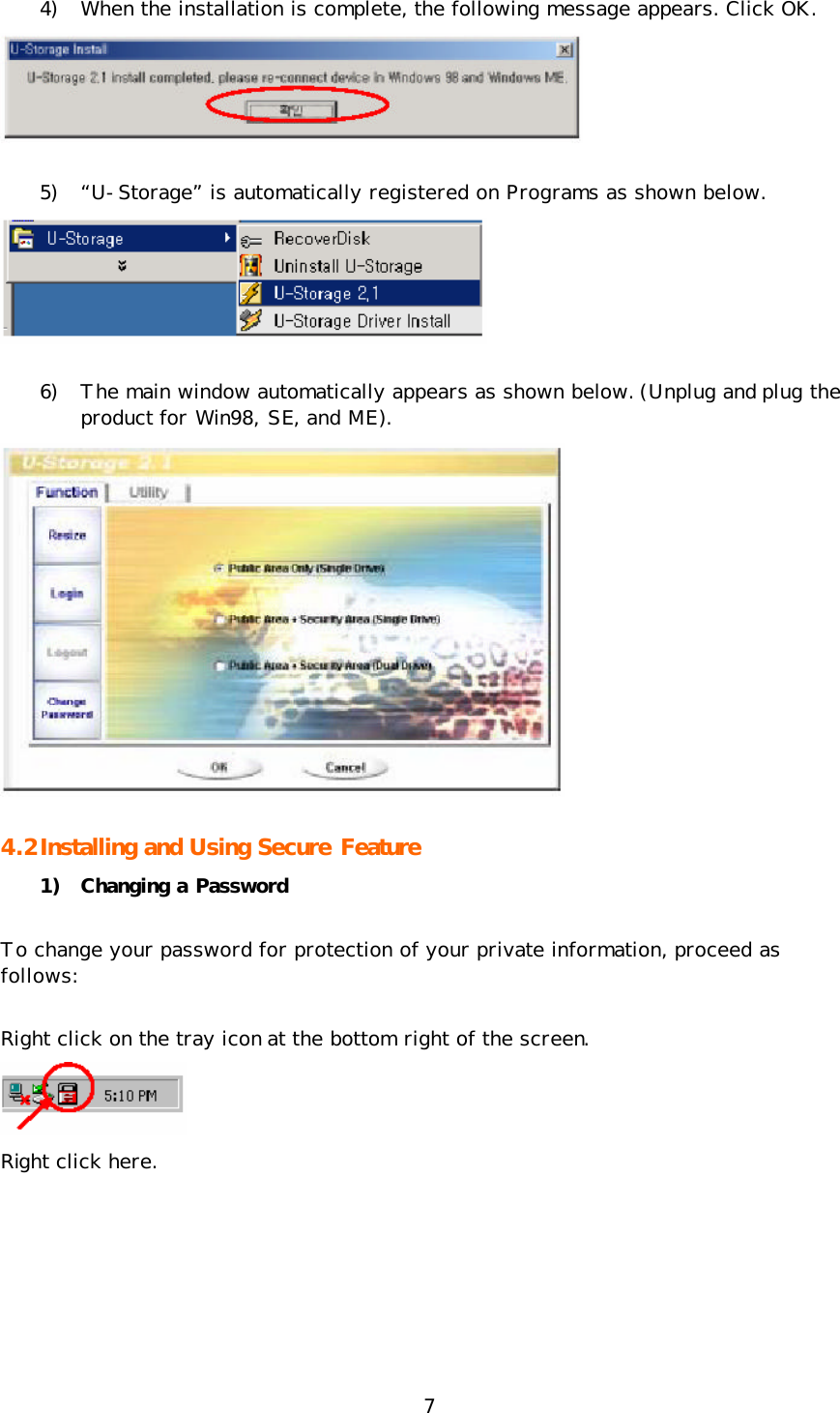 7 4) When the installation is complete, the following message appears. Click OK.   5) “U-Storage” is automatically registered on Programs as shown below.  6) The main window automatically appears as shown below. (Unplug and plug the product for Win98, SE, and ME).  4.2 Installing and Using Secure Feature   1) Changing a Password To change your password for protection of your private information, proceed as follows: Right click on the tray icon at the bottom right of the screen.  Right click here.  