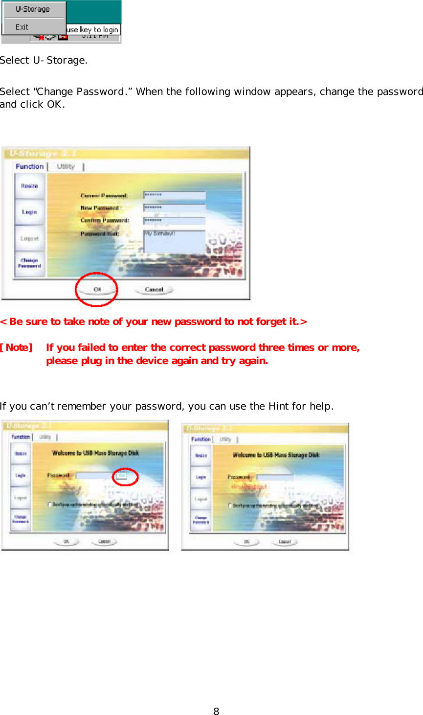 8  Select U-Storage. Select &quot;Change Password.” When the following window appears, change the password and click OK.   &lt; Be sure to take note of your new password to not forget it.&gt; [Note]  If you failed to enter the correct password three times or more,  please plug in the device again and try again.  If you can’t  remember your password, you can use the Hint for help.   