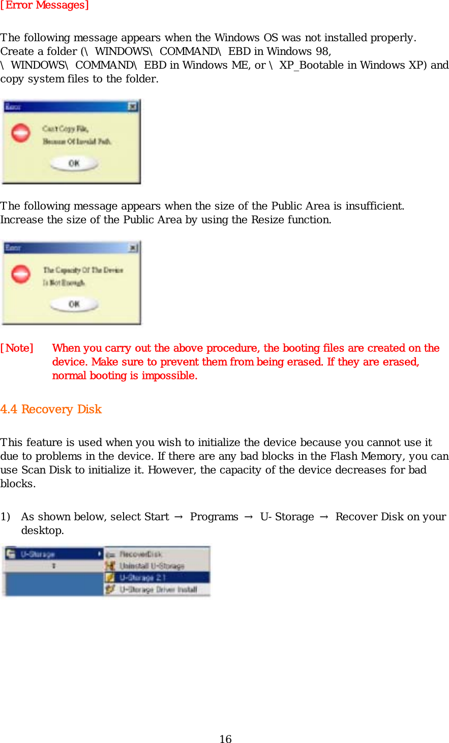 16 [Error Messages] The following message appears when the Windows OS was not installed properly. Create a folder (\WINDOWS\COMMAND\EBD in Windows 98, \WINDOWS\COMMAND\EBD in Windows ME, or \XP_Bootable in Windows XP) and copy system files to the folder.   The following message appears when the size of the Public Area is insufficient. Increase the size of the Public Area by using the Resize function.  [Note]   When you carry out the above procedure, the booting files are created on the device. Make sure to prevent them from being erased. If they are erased, normal booting is impossible.  4.4 Recovery Disk This feature is used when you wish to initialize the device because you cannot use it due to problems in the device. If there are any bad blocks in the Flash Memory, you can use Scan Disk to initialize it. However, the capacity of the device decreases for bad blocks. 1) As shown below, select Start → Programs → U-Storage → Recover Disk on your desktop.  