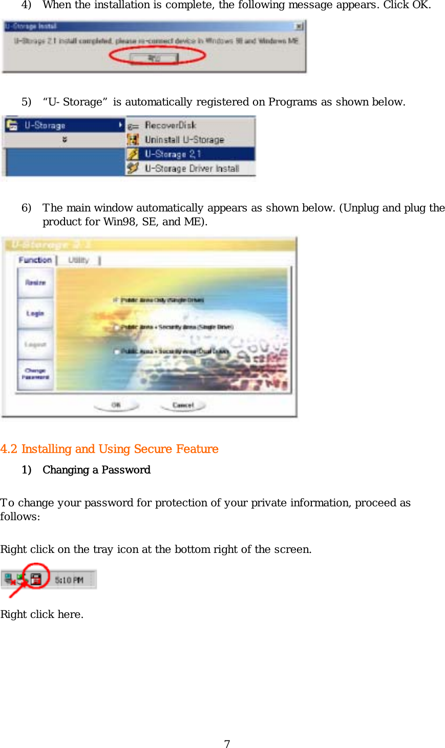 7 4) When the installation is complete, the following message appears. Click OK.   5) “U-Storage” is automatically registered on Programs as shown below.  6) The main window automatically appears as shown below. (Unplug and plug the product for Win98, SE, and ME).  4.2 Installing and Using Secure Feature  1) Changing a Password To change your password for protection of your private information, proceed as follows: Right click on the tray icon at the bottom right of the screen.  Right click here.  