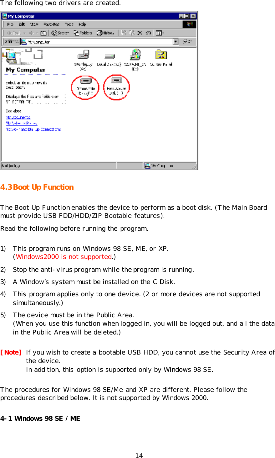 14 The following two drivers are created.  4.3 Boot Up Function The Boot Up Function enables the device to perform as a boot disk. (The Main Board must provide USB FDD/HDD/ZIP Bootable features). Read the following before running the program. 1) This program runs on Windows 98 SE, ME, or XP. (Windows2000 is not supported.) 2) Stop the anti-virus program while the program is running. 3) A Window’s system must be installed on the C Disk. 4) This program applies only to one device. (2 or more devices are not supported simultaneously.) 5) The device must be in the Public Area. (When you use this function when logged in, you will be logged out, and all the data in the Public Area will be deleted.) [Note] If you wish to create a bootable USB HDD, you cannot use the Security Area of the device.  In addition, this option is supported only by Windows 98 SE. The procedures for Windows 98 SE/Me and XP are different. Please follow the procedures described below. It is not supported by Windows 2000. 4-1 Windows 98 SE / ME 