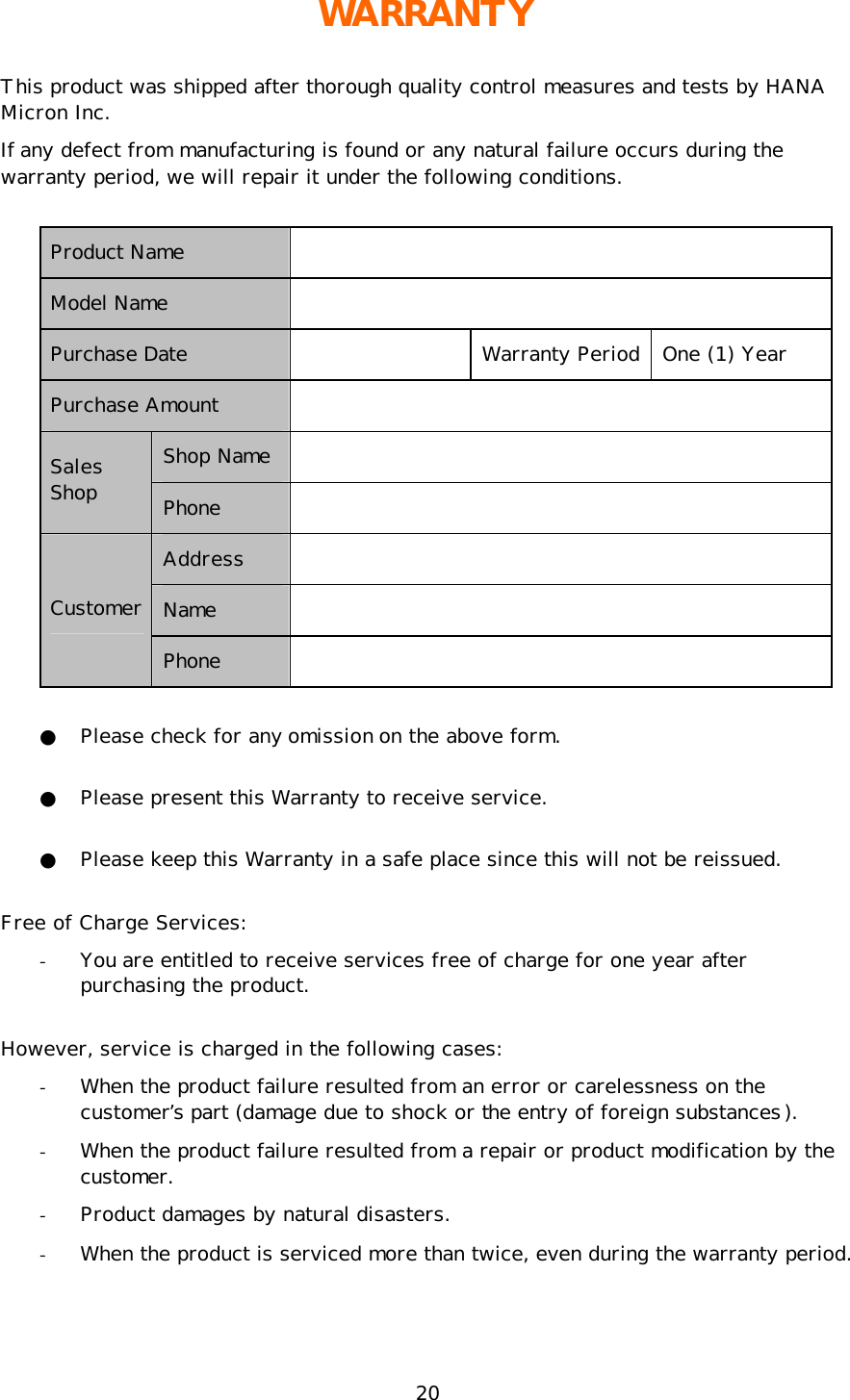 20 WARRANTY This product was shipped after thorough quality control measures and tests by HANA Micron Inc.  If any defect from manufacturing is found or any natural failure occurs during the warranty period, we will repair it under the following conditions.  Product Name   Model Name   Purchase Date    Warranty Period One (1) Year Purchase Amount    Shop Name   Sales Shop Phone   Address   Name   Customer Phone   ● Please check for any omission on the above form.  ● Please present this Warranty to receive service.  ● Please keep this Warranty in a safe place since this will not be reissued. Free of Charge Services: - You are entitled to receive services free of charge for one year after purchasing the product.  However, service is charged in the following cases: - When the product failure resulted from an error or carelessness on the customer’s part (damage due to shock or the entry of foreign substances). - When the product failure resulted from a repair or product modification by the customer. - Product damages by natural disasters. - When the product is serviced more than twice, even during the warranty period. 