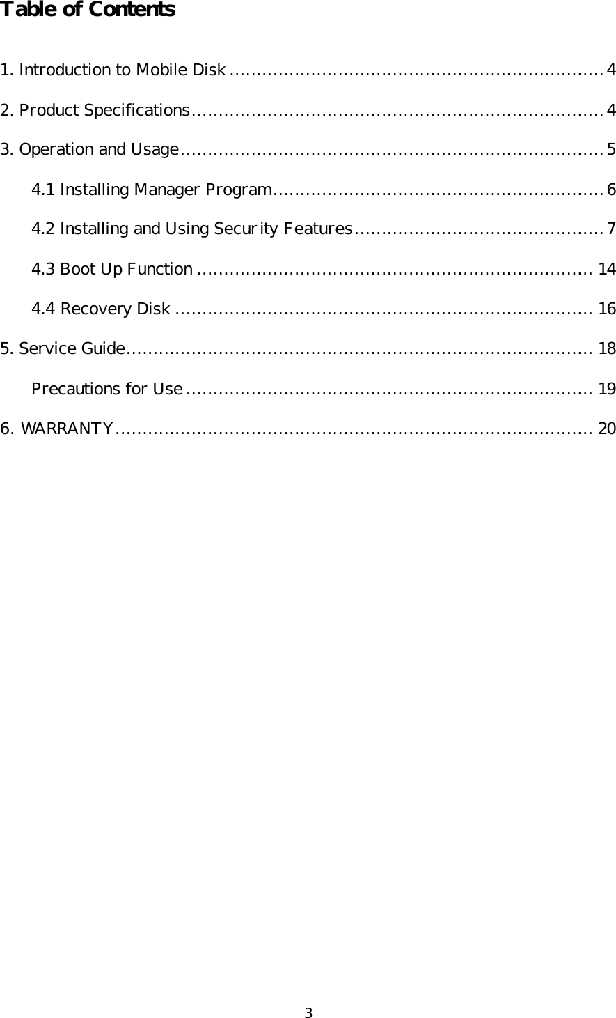 3 Table of Contents  1. Introduction to Mobile Disk .....................................................................4 2. Product Specifications............................................................................4 3. Operation and Usage..............................................................................5 4.1 Installing Manager Program.............................................................6 4.2 Installing and Using Security Features..............................................7 4.3 Boot Up Function ......................................................................... 14 4.4 Recovery Disk ............................................................................. 16 5. Service Guide...................................................................................... 18 Precautions for Use ........................................................................... 19 6. WARRANTY........................................................................................ 20  