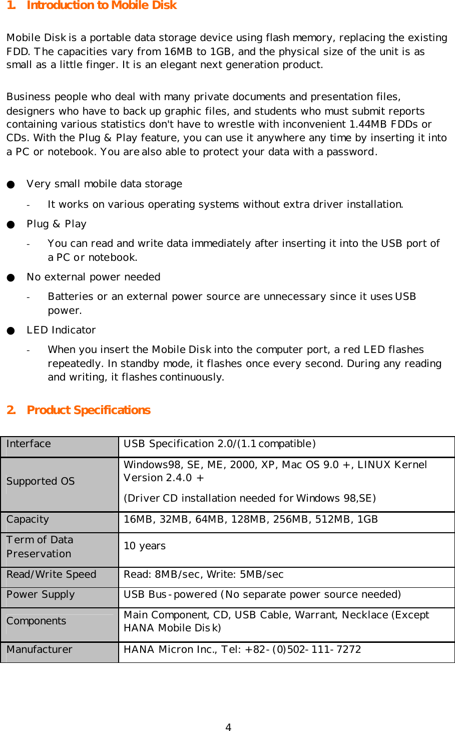 4 1. Introduction to Mobile Disk Mobile Disk is a portable data storage device using flash memory, replacing the existing FDD. The capacities vary from 16MB to 1GB, and the physical size of the unit is as small as a little finger. It is an elegant next generation product.  Business people who deal with many private documents and presentation files, designers who have to back up graphic files, and students who must submit reports containing various statistics don&apos;t have to wrestle with inconvenient 1.44MB FDDs or CDs. With the Plug &amp; Play feature, you can use it anywhere any time by inserting it into a PC or notebook. You are also able to protect your data with a password. ● Very small mobile data storage - It works on various operating systems without extra driver installation. ● Plug &amp; Play - You can read and write data immediately after inserting it into the USB port of a PC or notebook. ● No external power needed - Batteries or an external power source are unnecessary since it uses USB power. ● LED Indicator - When you insert the Mobile Disk into the computer port, a red LED flashes repeatedly. In standby mode, it flashes once every second. During any reading and writing, it flashes continuously.   2. Product Specifications Interface USB Specification 2.0/(1.1 compatible) Supported OS Windows98, SE, ME, 2000, XP, Mac OS 9.0 +, LINUX Kernel Version 2.4.0 + (Driver CD installation needed for Windows 98,SE) Capacity 16MB, 32MB, 64MB, 128MB, 256MB, 512MB, 1GB Term of Data Preservation 10 years Read/Write Speed Read: 8MB/sec, Write: 5MB/sec Power Supply USB Bus-powered (No separate power source needed) Components Main Component, CD, USB Cable, Warrant, Necklace (Except HANA Mobile Disk) Manufacturer   HANA Micron Inc., Tel: +82-(0)502-111-7272 