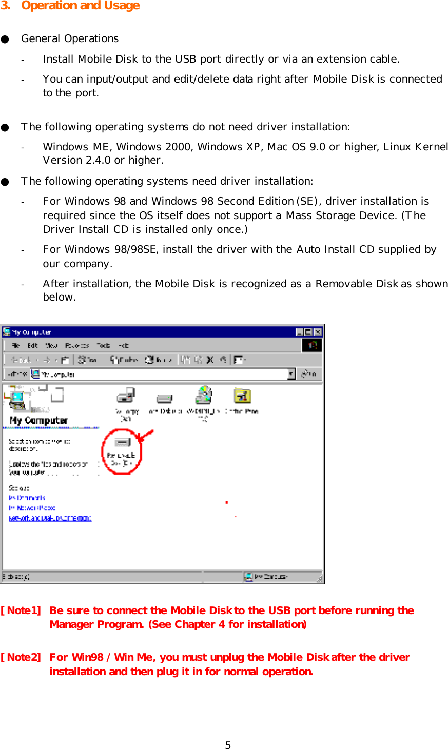 5 3. Operation and Usage ● General Operations - Install Mobile Disk to the USB port directly or via an extension cable.  - You can input/output and edit/delete data right after Mobile Disk is connected to the port. ● The following operating systems do not need driver installation: - Windows ME, Windows 2000, Windows XP, Mac OS 9.0 or higher, Linux Kernel Version 2.4.0 or higher. ● The following operating systems need driver installation: - For Windows 98 and Windows 98 Second Edition (SE), driver installation is required since the OS itself does not support a Mass Storage Device. (The Driver Install CD is installed only once.) - For Windows 98/98SE, install the driver with the Auto Install CD supplied by our company.  - After installation, the Mobile Disk is recognized as a Removable Disk as shown below.  [Note1] Be sure to connect the Mobile Disk to the USB port before running the Manager Program. (See Chapter 4 for installation) [Note2] For Win98 / Win Me, you must unplug the Mobile Disk after the driver installation and then plug it in for normal operation. 