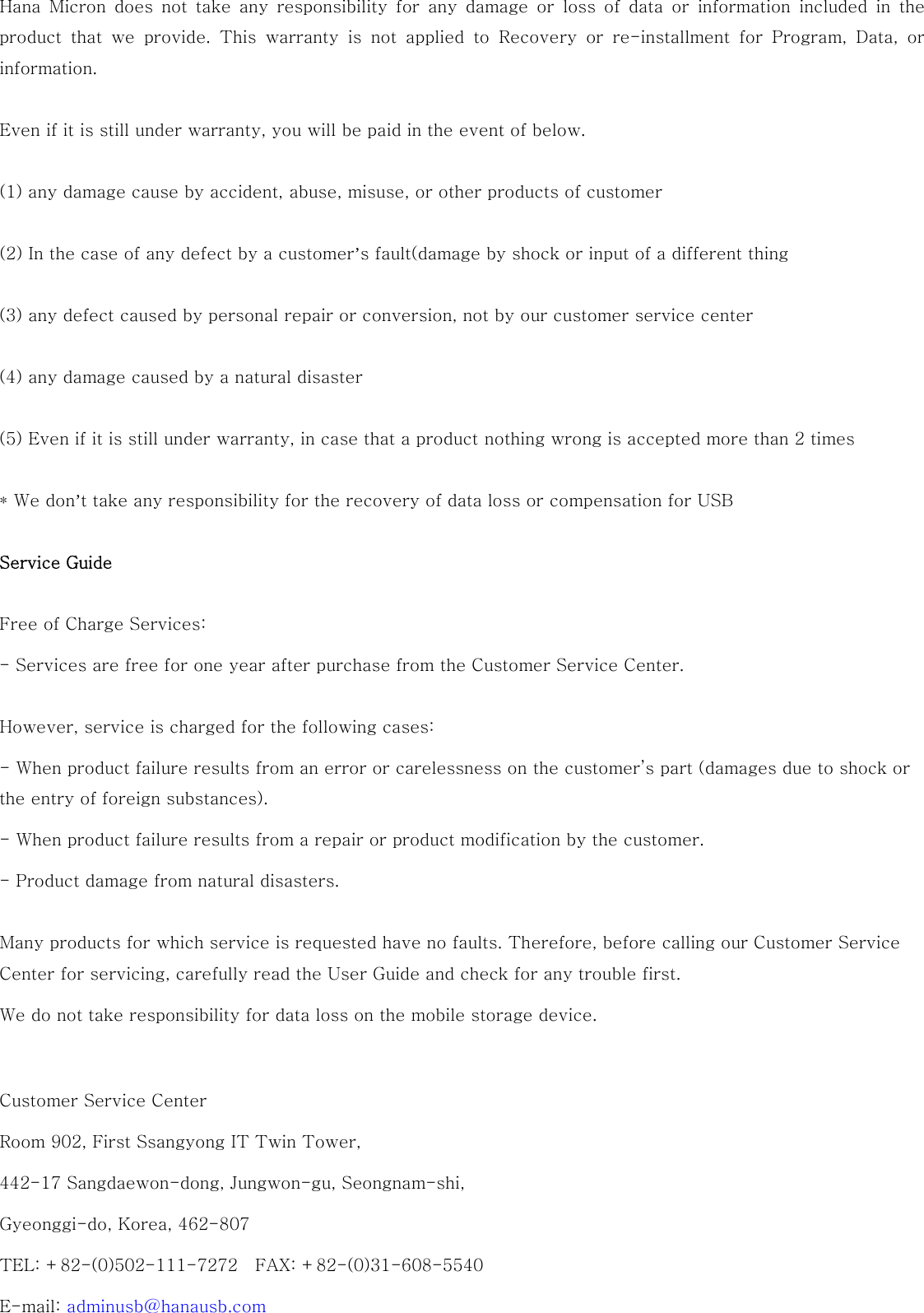 Hana Micron does not take any responsibility for any damage or loss  of  data  or  information  included  in  the product  that  we  provide.  This  warranty  is  not  applied  to  Recovery  or  re-installment  for  Program,  Data,  or information.  Even if it is still under warranty, you will be paid in the event of below.  (1) any damage cause by accident, abuse, misuse, or other products of customer  (2) In the case of any defect by a customer’s fault(damage by shock or input of a different thing  (3) any defect caused by personal repair or conversion, not by our customer service center  (4) any damage caused by a natural disaster  (5) Even if it is still under warranty, in case that a product nothing wrong is accepted more than 2 times  * We don’t take any responsibility for the recovery of data loss or compensation for USB  Service Guide Free of Charge Services: - Services are free for one year after purchase from the Customer Service Center.   However, service is charged for the following cases: - When product failure results from an error or carelessness on the customer’s part (damages due to shock or the entry of foreign substances). - When product failure results from a repair or product modification by the customer. - Product damage from natural disasters. Many products for which service is requested have no faults. Therefore, before calling our Customer Service Center for servicing, carefully read the User Guide and check for any trouble first.   We do not take responsibility for data loss on the mobile storage device.   Customer Service Center Room 902, First Ssangyong IT Twin Tower,   442-17 Sangdaewon-dong, Jungwon-gu, Seongnam-shi,   Gyeonggi-do, Korea, 462-807 TEL: +82-(0)502-111-7272    FAX: +82-(0)31-608-5540 E-mail: adminusb@hanausb.com 