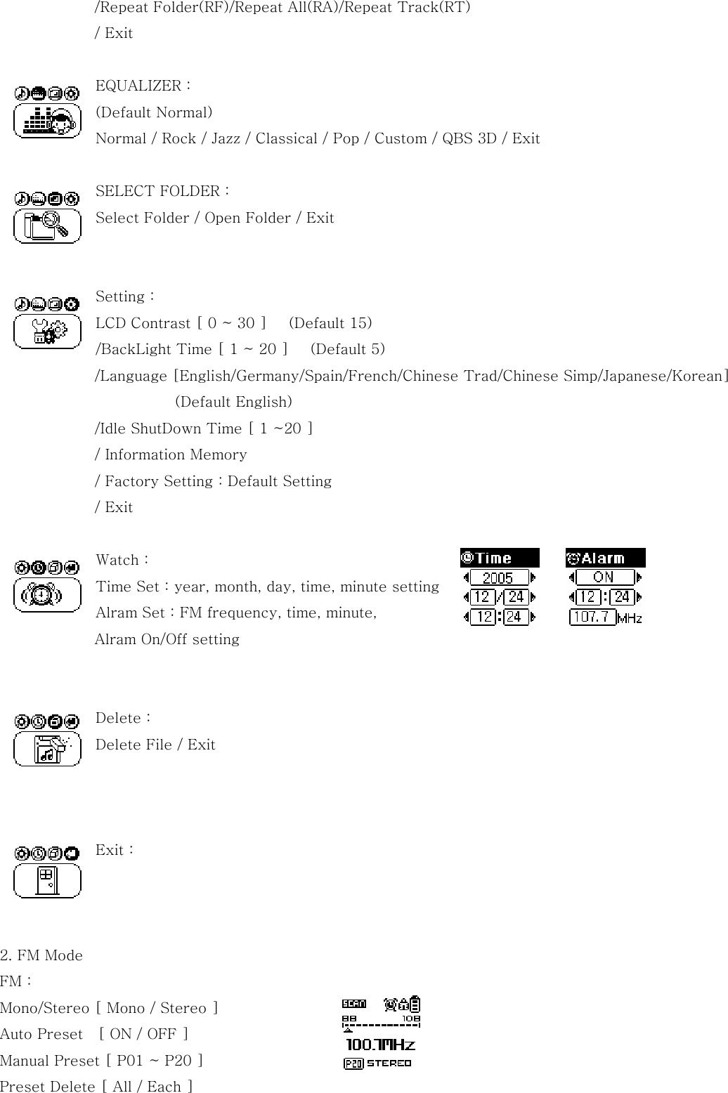 /Repeat Folder(RF)/Repeat All(RA)/Repeat Track(RT) / Exit  EQUALIZER :   (Default Normal) Normal / Rock / Jazz / Classical / Pop / Custom / QBS 3D / Exit  SELECT FOLDER :   Select Folder / Open Folder / Exit   Setting :   LCD Contrast [ 0 ~ 30 ]      (Default 15) /BackLight Time [ 1 ~ 20 ]      (Default 5)              /Language [English/Germany/Spain/French/Chinese Trad/Chinese Simp/Japanese/Korean]                         (Default English)              /Idle ShutDown Time [ 1 ~20 ]              / Information Memory              / Factory Setting : Default Setting              / Exit  Watch : Time Set : year, month, day, time, minute setting Alram Set : FM frequency, time, minute,   Alram On/Off setting   Delete : Delete File / Exit    Exit :    2. FM Mode   FM : Mono/Stereo [ Mono / Stereo ] Auto Preset    [ ON / OFF ] Manual Preset [ P01 ~ P20 ] Preset Delete [ All / Each ]  