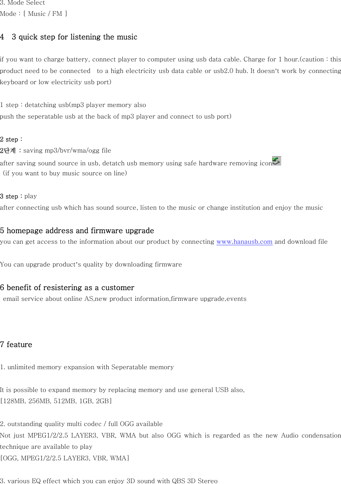 3. Mode Select   Mode : [ Music / FM ]  4    3 quick step for listening the music  if you want to charge battery, connect player to computer using usb data cable. Charge for 1 hour.(caution : this product need to be connected    to a high electricity usb data cable or usb2.0 hub. It doesn’t work by connecting keyboard or low electricity usb port)  1 step : detatching usb(mp3 player memory also push the seperatable usb at the back of mp3 player and connect to usb port)  2 step :   2단계  : saving mp3/bvr/wma/ogg file after saving sound source in usb, detatch usb memory using safe hardware removing icon    (if you want to buy music source on line)  3 step : play after connecting usb which has sound source, listen to the music or change institution and enjoy the music    5 homepage address and firmware upgrade you can get access to the information about our product by connecting www.hanausb.com and download file  You can upgrade product’s quality by downloading firmware  6 benefit of resistering as a customer   email service about online AS,new product information,firmware upgrade,events    7 feature  1. unlimited memory expansion with Seperatable memory  It is possible to expand memory by replacing memory and use general USB also, [128MB, 256MB, 512MB, 1GB, 2GB]    2. outstanding quality multi codec / full OGG available Not just MPEG1/2/2.5 LAYER3, VBR, WMA but also OGG which is regarded  as  the  new  Audio  condensation technique are available to play [OGG, MPEG1/2/2.5 LAYER3, VBR, WMA]    3. various EQ effect which you can enjoy 3D sound with QBS 3D Stereo 