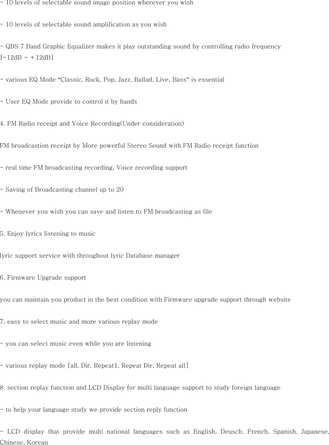  - 10 levels of selectable sound image position wherever you wish  - 10 levels of selectable sound amplification as you wish  - QBS 7 Band Graphic Equalizer makes it play outstanding sound by controlling radio frequency   [-12dB ~ +12dB]  - various EQ Mode “Classic, Rock, Pop, Jazz, Ballad, Live, Bass” is essential  - User EQ Mode provide to control it by hands  4. FM Radio receipt and Voice Recording(Under consideration)  FM broadcastion receipt by More powerful Stereo Sound with FM Radio receipt function  - real time FM broadcasting recording, Voice recording support  - Saving of Broadcasting channel up to 20  - Whenever you wish you can save and listen to FM broadcasting as file  5. Enjoy lyrics listening to music  lyric support service with throughout lyric Database manager  6. Firmware Upgrade support  you can maintain you product in the best condition with Firmware upgrade support through website  7. easy to select music and more various replay mode  - you can select music even while you are listening  - various replay mode [all, Dir, Repeat1, Repeat Dir, Repeat all]    8. section replay function and LCD Display for multi language support to study foreign language  - to help your language study we provide section reply function  -  LCD  display  that  provide  multi  national  languages  such  as  English,  Deusch,  French,  Spanish,  Japanese, Chinese, Korean  