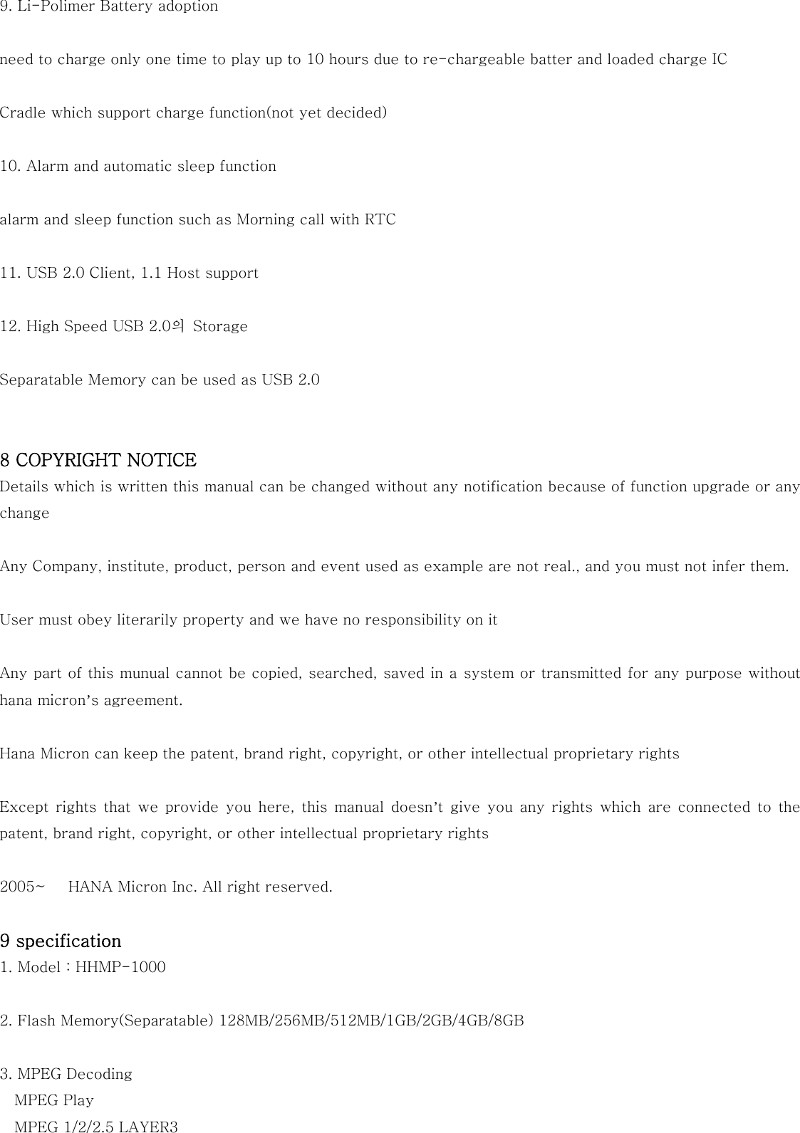 9. Li-Polimer Battery adoption  need to charge only one time to play up to 10 hours due to re-chargeable batter and loaded charge IC  Cradle which support charge function(not yet decided)  10. Alarm and automatic sleep function  alarm and sleep function such as Morning call with RTC  11. USB 2.0 Client, 1.1 Host support  12. High Speed USB 2.0의  Storage  Separatable Memory can be used as USB 2.0   8 COPYRIGHT NOTICE Details which is written this manual can be changed without any notification because of function upgrade or any change  Any Company, institute, product, person and event used as example are not real., and you must not infer them.  User must obey literarily property and we have no responsibility on it  Any part of this munual cannot be copied, searched, saved in a system or transmitted for any purpose without hana micron’s agreement.  Hana Micron can keep the patent, brand right, copyright, or other intellectual proprietary rights  Except  rights  that  we  provide  you  here,  this  manual  doesn’t  give  you  any  rights  which  are connected  to  the patent, brand right, copyright, or other intellectual proprietary rights  2005~   HANA Micron Inc. All right reserved.  9 specification 1. Model : HHMP-1000  2. Flash Memory(Separatable) 128MB/256MB/512MB/1GB/2GB/4GB/8GB  3. MPEG Decoding MPEG Play MPEG 1/2/2.5 LAYER3 