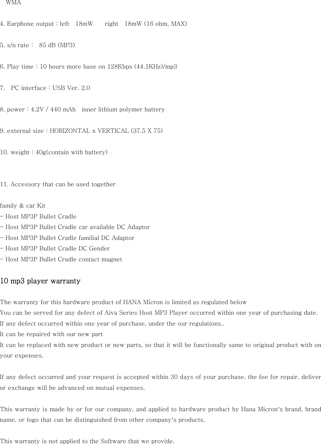 WMA  4. Earphone output : left    18mW        right    18mW (16 ohm, MAX)  5. s/n rate :    85 dB (MP3)  6. Play time : 10 hours more base on 128Kbps (44.1KHz)/mp3    7.    PC interface : USB Ver. 2.0  8. power : 4.2V / 440 mAh    inner lithium polymer battery    9. external size : HORIZONTAL x VERTICAL (37.5 X 75)  10. weight : 40g(contain with battery)   11. Accessory that can be used together  family &amp; car Kit - Host MP3P Bullet Cradle - Host MP3P Bullet Cradle car available DC Adaptor - Host MP3P Bullet Cradle familial DC Adaptor - Host MP3P Bullet Cradle DC Gender - Host MP3P Bullet Cradle contact magnet  10 mp3 player warranty  The warranty for this hardware product of HANA Micron is limited as regulated below You can be served for any defect of Aiva Series Host MP3 Player occurred within one year of purchasing date. If any defect occurred within one year of purchase, under the our regulations.. It can be repaired with our new part It can be replaced with new product or new parts, so that it will be functionally same to original product with on your expenses.  If any defect occurred and your request is accepted within 30 days of your purchase, the fee for repair, deliver or exchange will be advanced on mutual expenses.  This warranty is made by or for our company, and applied to hardware product by Hana Micron’s brand, brand name, or logo that can be distinguished from other company’s products.  This warranty is not applied to the Software that we provide.  
