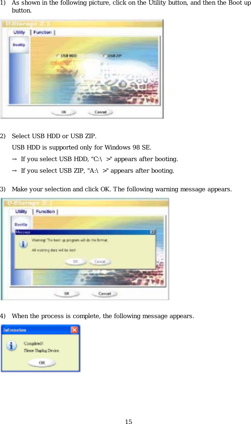 15 1) As shown in the following picture, click on the Utility button, and then the Boot up button.  2) Select USB HDD or USB ZIP. USB HDD is supported only for Windows 98 SE. → If you select USB HDD, &quot;C:\&gt;&quot; appears after booting.   → If you select USB ZIP, &quot;A:\&gt;&quot; appears after booting. 3) Make your selection and click OK. The following warning message appears.  4) When the process is complete, the following message appears.   