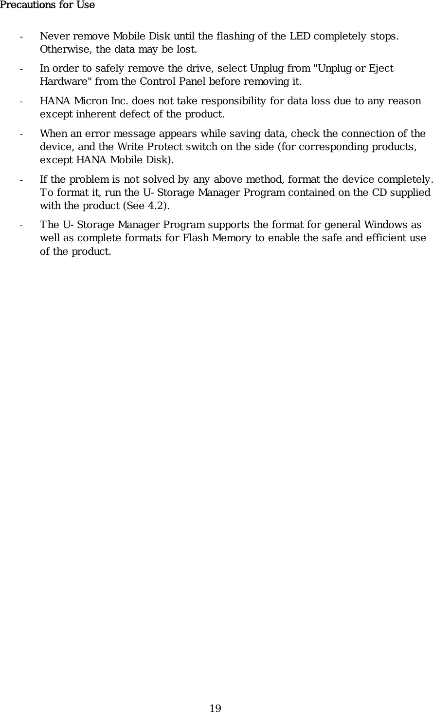 19 Precautions for Use - Never remove Mobile Disk until the flashing of the LED completely stops. Otherwise, the data may be lost.  - In order to safely remove the drive, select Unplug from &quot;Unplug or Eject Hardware&quot; from the Control Panel before removing it.  - HANA Micron Inc. does not take responsibility for data loss due to any reason except inherent defect of the product.  - When an error message appears while saving data, check the connection of the device, and the Write Protect switch on the side (for corresponding products, except HANA Mobile Disk). - If the problem is not solved by any above method, format the device completely. To format it, run the U-Storage Manager Program contained on the CD supplied with the product (See 4.2). - The U-Storage Manager Program supports the format for general Windows as well as complete formats for Flash Memory to enable the safe and efficient use of the product.   