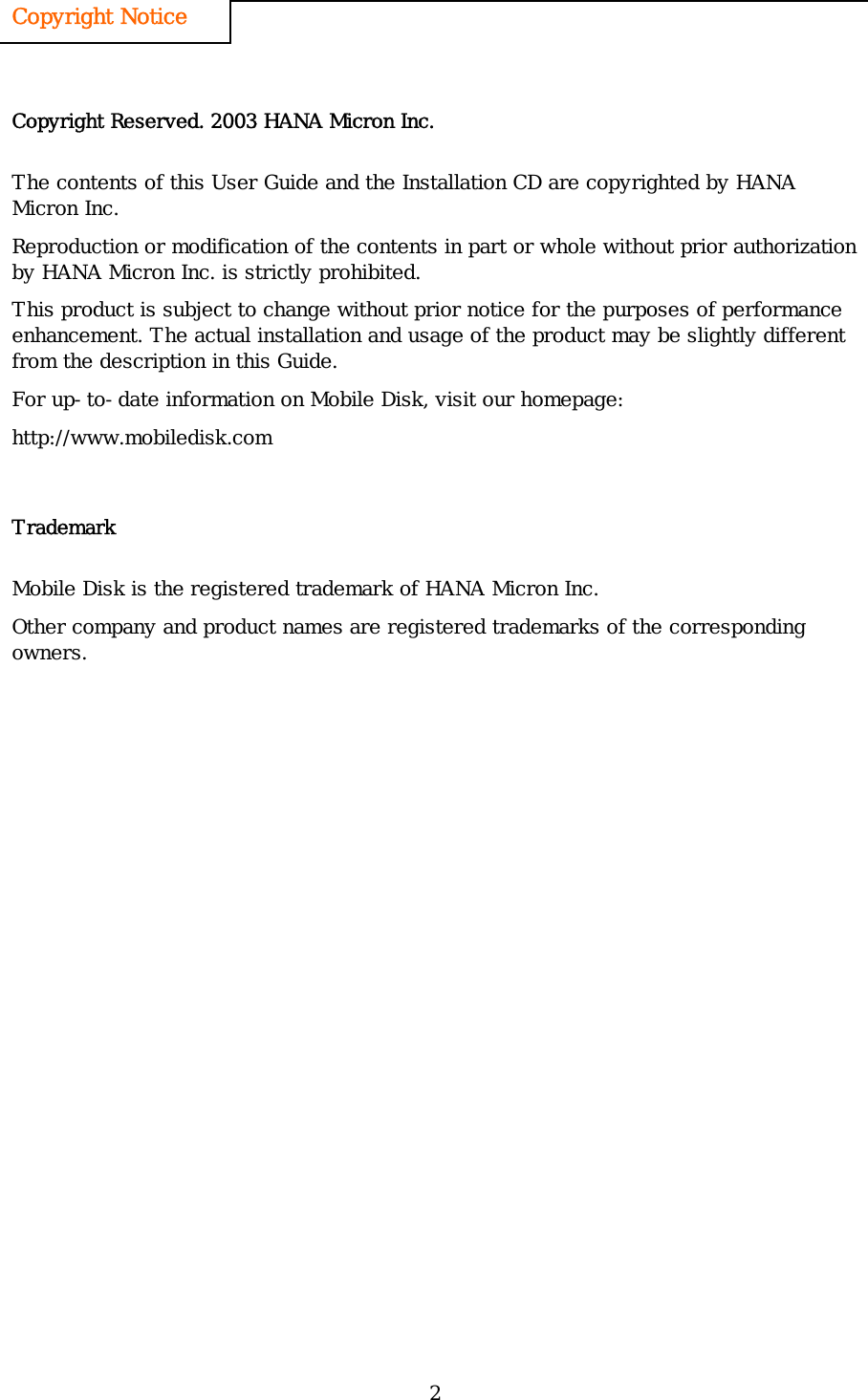 2 Copyright Notice   Copyright Reserved. 2003 HANA Micron Inc. The contents of this User Guide and the Installation CD are copyrighted by HANA Micron Inc. Reproduction or modification of the contents in part or whole without prior authorization by HANA Micron Inc. is strictly prohibited.   This product is subject to change without prior notice for the purposes of performance enhancement. The actual installation and usage of the product may be slightly different from the description in this Guide.  For up-to-date information on Mobile Disk, visit our homepage: http://www.mobiledisk.com Trademark Mobile Disk is the registered trademark of HANA Micron Inc. Other company and product names are registered trademarks of the corresponding owners. 