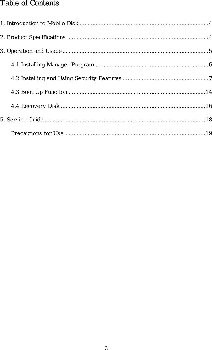 3 Table of Contents  1. Introduction to Mobile Disk .................................................................................4 2. Product Specifications .........................................................................................4 3. Operation and Usage............................................................................................5 4.1 Installing Manager Program........................................................................6 4.2 Installing and Using Security Features ......................................................7 4.3 Boot Up Function.......................................................................................14 4.4 Recovery Disk ...........................................................................................16 5. Service Guide .....................................................................................................18 Precautions for Use.........................................................................................19   