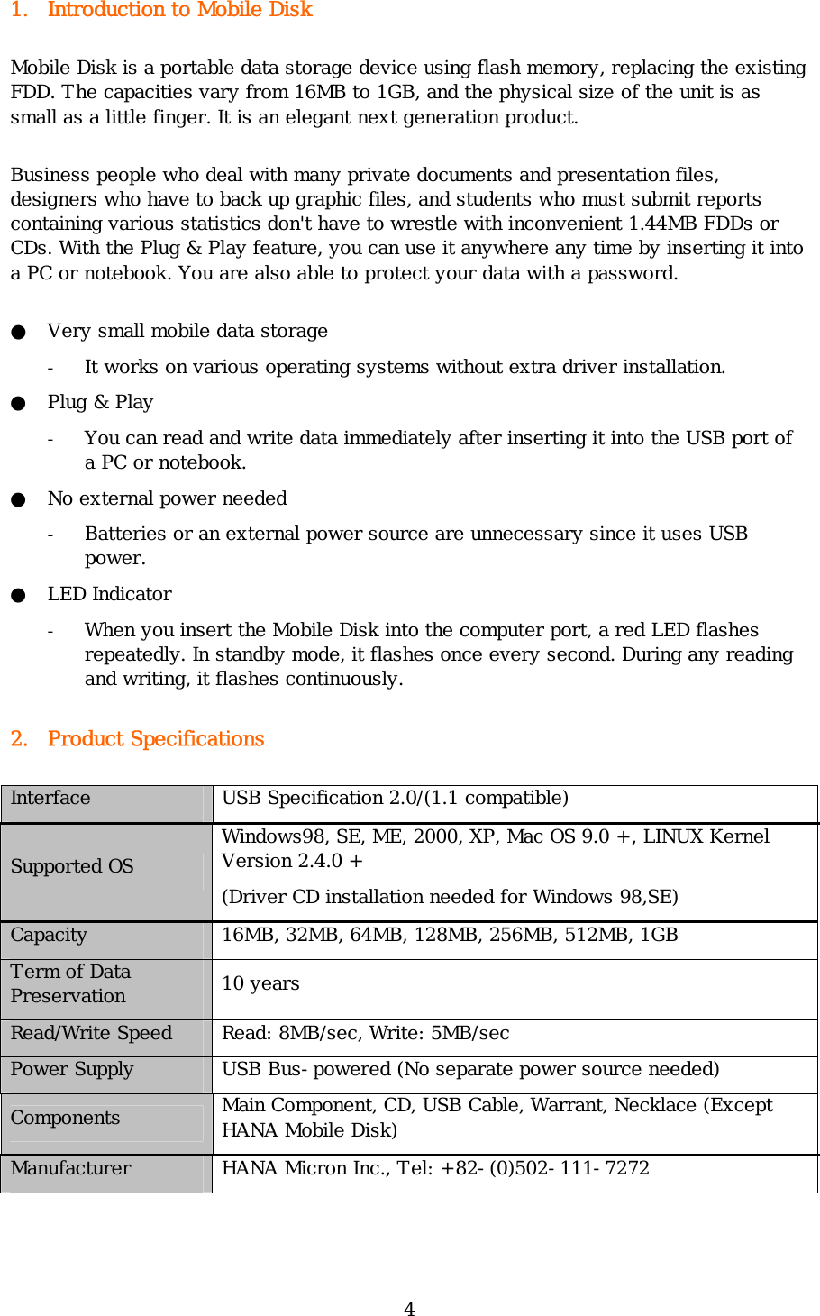 4 1. Introduction to Mobile Disk Mobile Disk is a portable data storage device using flash memory, replacing the existing FDD. The capacities vary from 16MB to 1GB, and the physical size of the unit is as small as a little finger. It is an elegant next generation product.  Business people who deal with many private documents and presentation files, designers who have to back up graphic files, and students who must submit reports containing various statistics don&apos;t have to wrestle with inconvenient 1.44MB FDDs or CDs. With the Plug &amp; Play feature, you can use it anywhere any time by inserting it into a PC or notebook. You are also able to protect your data with a password. ●  Very small mobile data storage - It works on various operating systems without extra driver installation. ●  Plug &amp; Play - You can read and write data immediately after inserting it into the USB port of a PC or notebook. ●  No external power needed - Batteries or an external power source are unnecessary since it uses USB power. ● LED Indicator - When you insert the Mobile Disk into the computer port, a red LED flashes repeatedly. In standby mode, it flashes once every second. During any reading and writing, it flashes continuously.   2. Product Specifications Interface  USB Specification 2.0/(1.1 compatible) Supported OS Windows98, SE, ME, 2000, XP, Mac OS 9.0 +, LINUX Kernel Version 2.4.0 + (Driver CD installation needed for Windows 98,SE) Capacity  16MB, 32MB, 64MB, 128MB, 256MB, 512MB, 1GB Term of Data Preservation  10 years Read/Write Speed  Read: 8MB/sec, Write: 5MB/sec Power Supply  USB Bus-powered (No separate power source needed) Components  Main Component, CD, USB Cable, Warrant, Necklace (Except HANA Mobile Disk) Manufacturer    HANA Micron Inc., Tel: +82-(0)502-111-7272 