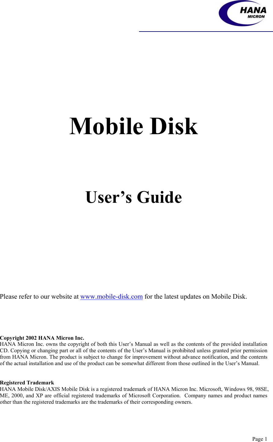    Page 1         Mobile Disk     User’s Guide                                     Please refer to our website at www.mobile-disk.com for the latest updates on Mobile Disk.     Copyright 2002 HANA Micron Inc. HANA Micron Inc. owns the copyright of both this User’s Manual as well as the contents of the provided installation CD. Copying or changing part or all of the contents of the User’s Manual is prohibited unless granted prior permission from HANA Micron. The product is subject to change for improvement without advance notification, and the contents of the actual installation and use of the product can be somewhat different from those outlined in the User’s Manual.   Registered Trademark HANA Mobile Disk/AXIS Mobile Disk is a registered trademark of HANA Micron Inc. Microsoft, Windows 98, 98SE, ME, 2000, and XP are official registered trademarks of Microsoft Corporation.  Company names and product names other than the registered trademarks are the trademarks of their corresponding owners. 