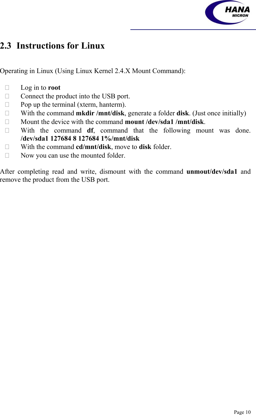    Page 10 2.3 Instructions for Linux   Operating in Linux (Using Linux Kernel 2.4.X Mount Command):   Log in to root  Connect the product into the USB port.  Pop up the terminal (xterm, hanterm).  With the command mkdir /mnt/disk, generate a folder disk. (Just once initially)  Mount the device with the command mount /dev/sda1 /mnt/disk.  With the command df,  command  that  the  following  mount  was  done.             /dev/sda1 127684 8 127684 1%/mnt/disk  With the command cd/mnt/disk, move to disk folder.  Now you can use the mounted folder.  After completing read and write, dismount with the command unmout/dev/sda1 and remove the product from the USB port.    