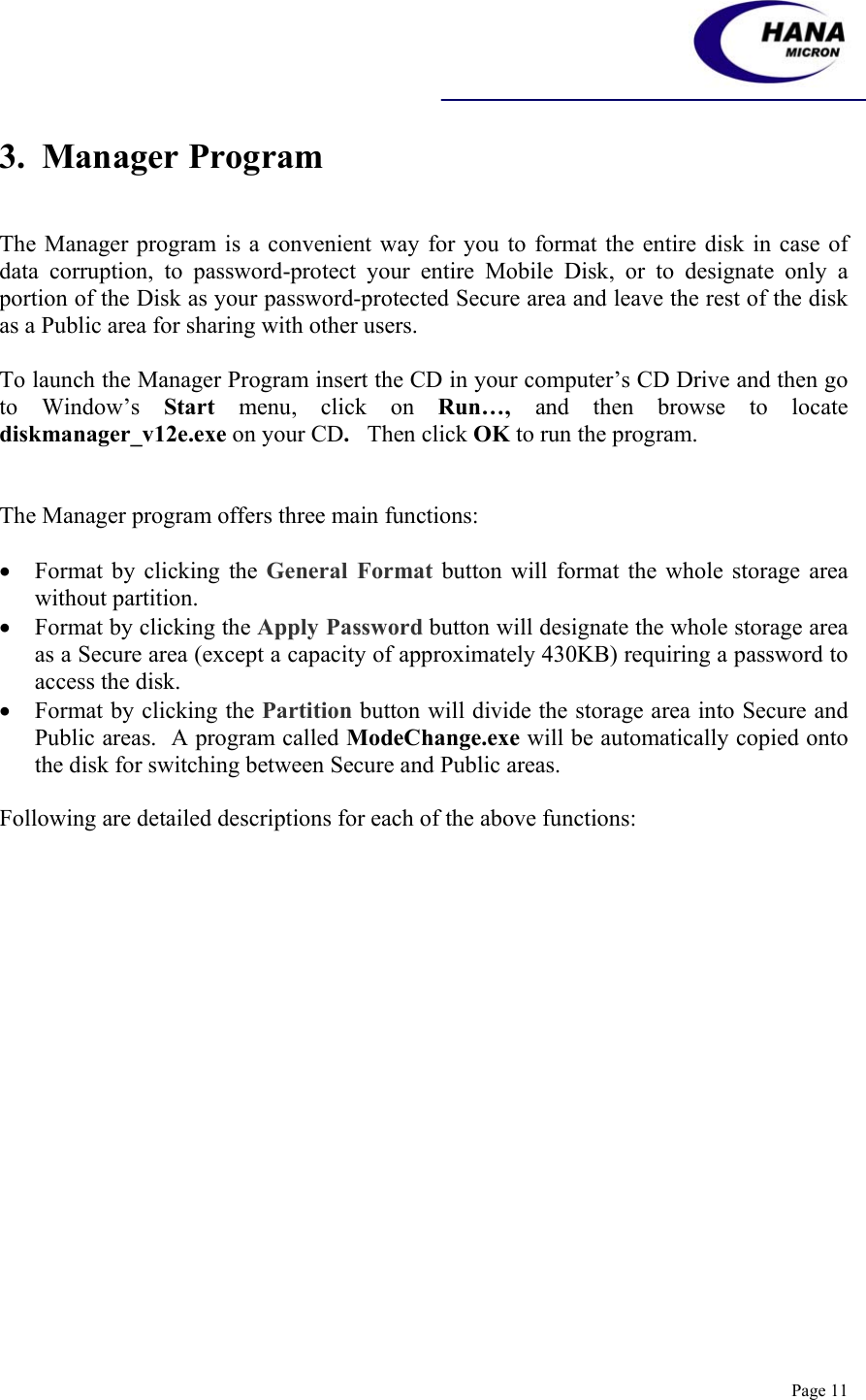    Page 11 3.  Manager Program   The Manager program is a convenient way for you to format the entire disk in case of data corruption, to password-protect your entire Mobile Disk, or to designate only a portion of the Disk as your password-protected Secure area and leave the rest of the disk as a Public area for sharing with other users.  To launch the Manager Program insert the CD in your computer’s CD Drive and then go to Window’s Start menu, click on Run…,  and then browse to locate diskmanager_v12e.exe on your CD.   Then click OK to run the program.   The Manager program offers three main functions:  • Format by clicking the General Format button will format the whole storage area without partition. • Format by clicking the Apply Password button will designate the whole storage area as a Secure area (except a capacity of approximately 430KB) requiring a password to access the disk. • Format by clicking the Partition button will divide the storage area into Secure and Public areas.  A program called ModeChange.exe will be automatically copied onto the disk for switching between Secure and Public areas.  Following are detailed descriptions for each of the above functions:    