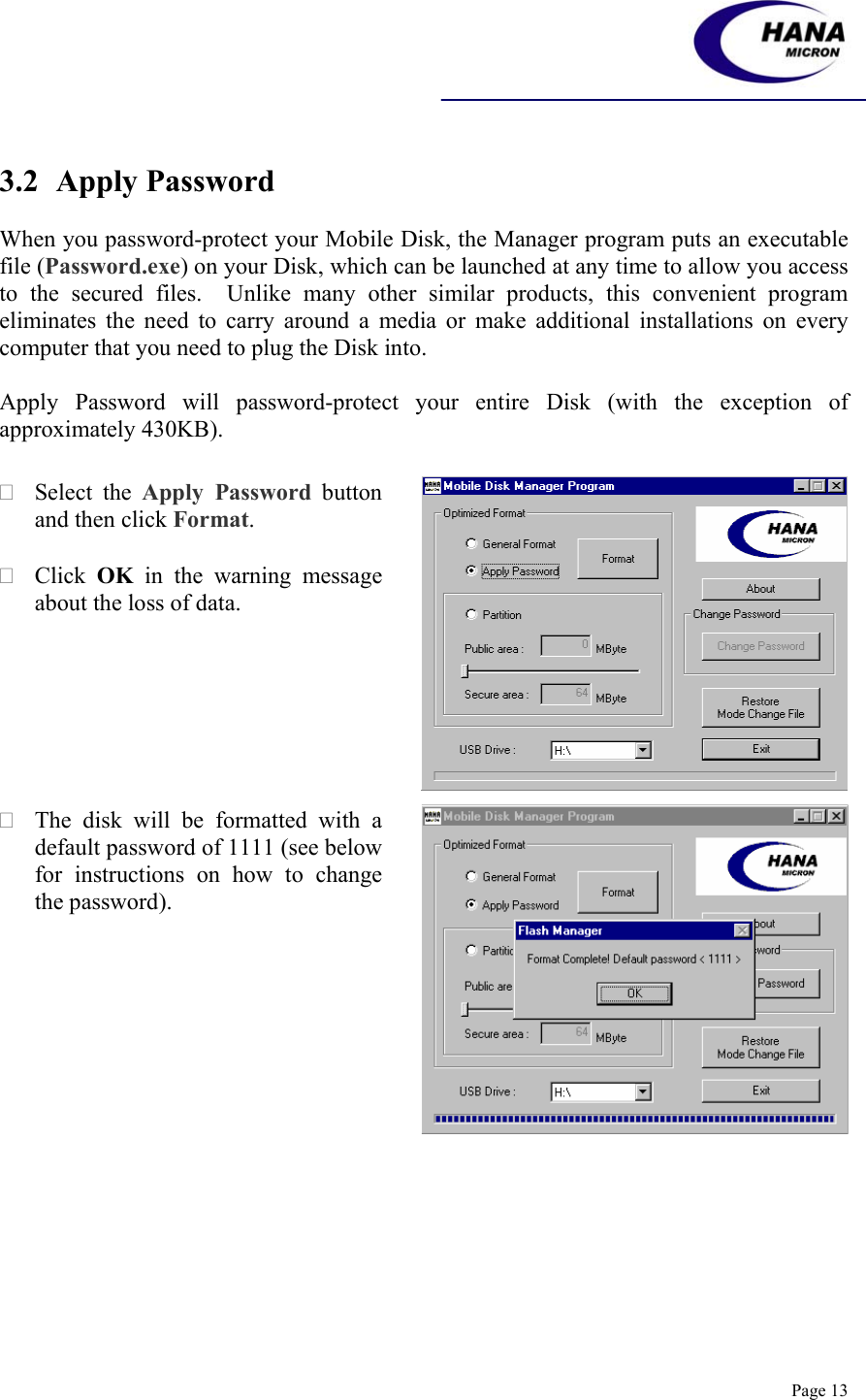    Page 13   3.2 Apply Password  When you password-protect your Mobile Disk, the Manager program puts an executable file (Password.exe) on your Disk, which can be launched at any time to allow you access to the secured files.  Unlike many other similar products, this convenient program eliminates the need to carry around a media or make additional installations on every computer that you need to plug the Disk into.   Apply Password will password-protect your entire Disk (with the exception of approximately 430KB).      Select the Apply Password button and then click Format.   Click  OK in the warning message about the loss of data.   The disk will be formatted with a default password of 1111 (see below for instructions on how to change the password).   